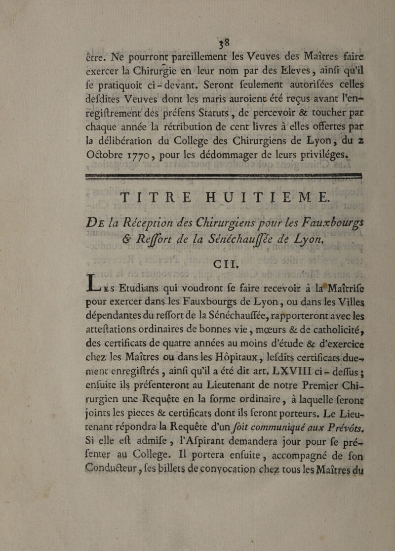 s* être. Ne pourront pareillement les Veuves des Maîtres faire exercer la Chirurgie en leur nom par des Eleves, ainfi qu’il le pratiquoit ci-devant. Seront feulement autorifées celles defdites Veuves dont les maris auraient été reçus avant l’en- regiftrement des préfens Statuts , de percevoir & toucher par chaque année la rétribution de cent livres à elles offertes par la délibération du College des Chirurgiens de Lyon, du z Oélobre 1770, pour les dédommager de leurs privilèges. TITRE HUITIEME. De la Réception des Chirurgiens pour les Faux bourgs & Rejjort de la Sénéchaujjee de Lyon. CIL 9.. . Les Etudians qui voudront fe faire recevoir à la'Maîtrife pour exercer dans les Fauxbourgs de Lyon, ou dans les Villes dépendantes du reffort de la Sénéchaulfée, rapporteront avec les atteftations ordinaires de bonnes vie, mœurs & de catholicité, des certificats de quatre années au moins d’étude & d’exercice chez les Maîtres ou dans les Hôpitaux, lefdits certificats due-, ment enregiflrés , ainli qu’il a été dit art. LXVIII ci - deffus ; enfuite ils préfenteront au Lieutenant de notre Premier Chi¬ rurgien une Requête en la forme ordinaire, à laquelle feront joints les pièces & certificats dont ils feront porteurs. Le Lieu¬ tenant répondra la Requête d’un foit communiqué aux Prévôts. Si elle efl admife , l’Afpirant demandera jour pour fe pré-* fenter au College. Il portera enfuite, accompagné de fon Conducteur ? fes billets de convocation chez tous les Maîtres du
