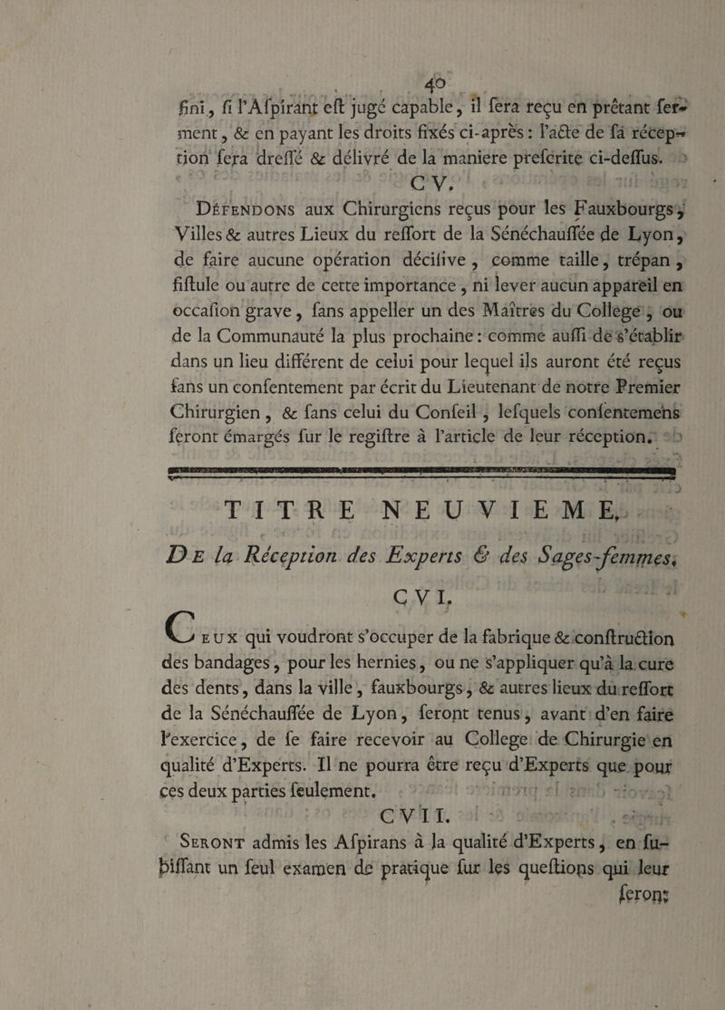 fini, fi l’Àfpirant eft juge capable, il fera reçu en prêtant fer¬ ment , & en payant les droits fixés ci-après : l’a&e de fà récep~ tion fera dreffé 8c délivré de la maniéré preferite ci-defifus. C V. Défendons aux Chirurgiens reçus pour les Fauxbourgs, Villes & autres Lieux du refifort de la Sénéchaufifée de Lyon, de faire aucune opération décilive , comme taille, trépan , fiflule ou autre de cette importance , ni lever aucun appareil en occafion grave , fans appeller un des Maîtres du College , ou de la Communauté la plus prochaine : comme aufli de s’établir dans un lieu différent de celui pour lequel ils auront été reçus fans un confentement par écrit du Lieutenant de notre Premier Chirurgien , 8c fans celui du Confeil , lefquels confenteme'ns feront émargés fur le regiftre à l’article de leur réception. —-- ■ ■ 1 ■ • . .. TITRE NEUVIEME, D E la Réception des Experts & des Sages-femmes, C VI. eux qui voudront s’occuper de la fabrique & conflruétion des bandages, pour les hernies, ou ne s’appliquer qu’à la cure des dents, dans la ville, fauxbourgs, 8c autres lieux du refforc de la Sénéchauffée de Lyon, feront tenus, avant d’en faire l'exercice, de fe faire recevoir au College de Chirurgie en qualité d’Experts. Il ne pourra être reçu d’Experts que pour ces deux parties feulement. C VII. . -VI¬ SERONT admis les Afpirans à Ja qualité d’Experts, en fu- jbîfifant un feul examen de pratique fur les queftions qui leur