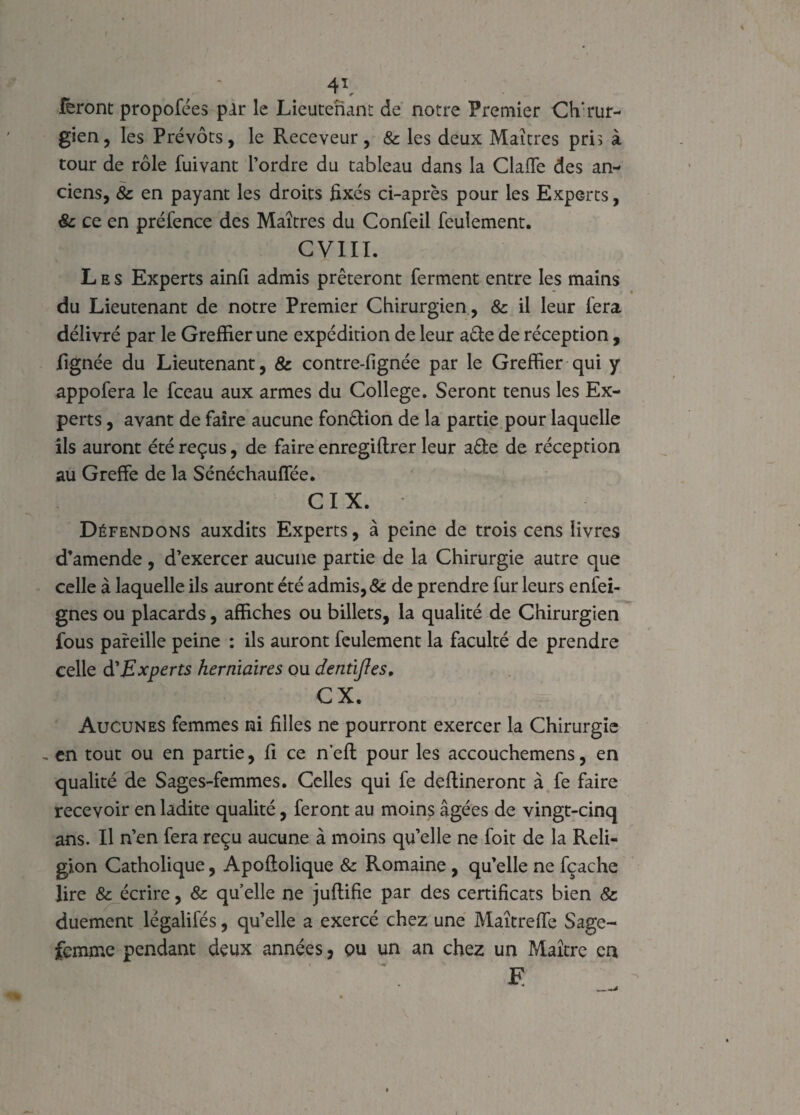 feront propofées par le Lieutenant de notre Premier Chirur¬ gien, les Prévôts, le Receveur, & les deux Maîtres pris à tour de rôle fuivant l’ordre du tableau dans la Clalle des an¬ ciens, & en payant les droits fixés ci-après pour les Experts, & ce en préfence des Maîtres du Confeil feulement. CVIII. Les Experts ainfi admis prêteront ferment entre les mains du Lieutenant de notre Premier Chirurgien , & il leur fera délivré par le Greffier une expédition de leur aéle de réception , lignée du Lieutenant, & contresignée par le Greffier qui y appofera le fceau aux armes du College. Seront tenus les Ex¬ perts , avant de faire aucune fonction de la partie pour laquelle ils auront été reçus, de faire enregiftrer leur a&e de réception au Greffe de la Sénéchauffée. CIX. Défendons auxdits Experts, à peine de trois cens livres d’amende, d’exercer aucune partie de la Chirurgie autre que celle à laquelle ils auront été admis, & de prendre fur leurs enfei- gnes ou placards, affiches ou billets, la qualité de Chirurgien fous pareille peine : ils auront feulement la faculté de prendre celle d’Experts herniaires ou dentijles, CX. Aucunes femmes ni filles ne pourront exercer la Chirurgie ~ en tout ou en partie, fi ce neft pour les accouchemens, en qualité de Sages-femmes. Celles qui fe deftineront à fe faire recevoir en ladite qualité, feront au moins âgées de vingt-cinq ans. Il n’en fera reçu aucune à moins quelle ne foit de la Reli¬ gion Catholique, Apolîolique & Romaine , qu’elle ne fçache lire & écrire, & qu elle ne juflifie par des certificats bien & duement légalifés, qu’elle a exercé chez une Maîtreffe Sage- femme pendant deux années , ou un an chez un Maître en JE