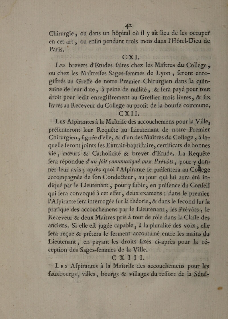 Chirurgie, ou dans un hôpital où il y ait lieu de les occuper en cet art, ou enfin pendant trois mois dans l’Hôtel-Dieu de Paris. CXI. Les brevets d’Etudes faites chez les Maîtres du College , ou chez les MaîtrefTes Sages-femmes de Lyon , feront enre- giftrés au Greffe de notre Premier Chirurgien dans la quin¬ zaine de leur date, à peine de nullité , &c fera payé pour tout droit pour ledit enregiftrement au Greffier trois livres, & fix livres au Receveur du College au profit de la bourfe commune, CXII. Les Afpirantesà la Maîtrife des accouchemens pour la Ville, préfenteront leur Requête au Lieutenant de notre Premier Chirurgien, lignée d’elle, & d’un des Maîtres du College , à la¬ quelle feront joints fes Extrait-baptiftaire, certificats de bonnes vie, mœurs & Catholicité & brevet d’Etude. La Requête fera répondue d'un Joit communiqué aux Prévôts, pour y don¬ ner leur avis ; après quoi l’Afpirante fe préfentera au College accompagnée de fon Conduêleur, au jour qui lui aura été in- * \ f m f diqué par le Lieutenant, pour y fubir, en préfence du Confeil qui fera convoqué à cet effet, deux examens : dans le premier l’Afpirante fera interrogée fur la théorie, & dans le fécond fur la pratique des accouchemens par le Lieutenant, les Prévôts , le Receveur & deux Maîtres pris à tour de rôle dans la Claffe des ancie’ns. Si elle efl jugée capable, à la pluralité des voix , elle fera reçue & prêtera le ferment accoutumé entre les mains du Lieutenant, en payant les droits fixés ci-après pour la ré¬ ception des Sages-femmes de la Ville. C X I I I. Les Afpirantes à la Maîtrife des accouchemens pour les fauxbourgs, villes, bourgs & villages du reffort de la Séné-