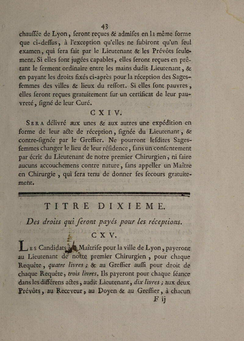 chauffée de Lyon, feront reçues 8c admifes en la même forme que ci-deffus, à l'exception qu’elles ne fubiront qu’un feui examen, qui fera fait par le Lieutenant & les Prévôts feule¬ ment. Si elles font jugées capables, elles feront reçues en prê¬ tant le ferment ordinaire entre les mains dudit Lieutenant, 8c en payant les droits fixés ci-après pour la réception des Sages- femmes des villes 8c lieux du reffort. Si elles font pauvres, elles feront reçues gratuitement fur un certificat de leur pau¬ vreté , figné de leur Curé. C X I V. Sera délivré aux unes 8c aux autres une expédition en forme de leur a£tc de réception, fignée du Lieutenant, 8c contre-fignée par le Greffier. Ne pourront lefdites Sages- femmes changer le lieu de leur réfidence, fans un confentement par écrit du Lieutenant de notre premier Chirurgien, ni faire aucuns accouchemens contre nature, fans appeller un Maître en Chirurgie , qui fera tenu de donner fes fecours gratuite¬ ment. TITRE DIXIEME. Des droits qui feront payés pour les réceptions. i: c x v. T j e s Candidats^l^Maîtrife pour la ville de Lyon, payeront au Lieutenant de' nôtre premier Chirurgien , pour chaque Requête , quatre livres ; 8c au Greffier aufli pour droit de chaque Requête, trois livres. Ils payeront pour chaque féance dans les différens aêles, audit Lieutenant, dix livres ; aux deux Prévôts, au Receveur, au Doyen 8c au Greffier, à chacun Fij