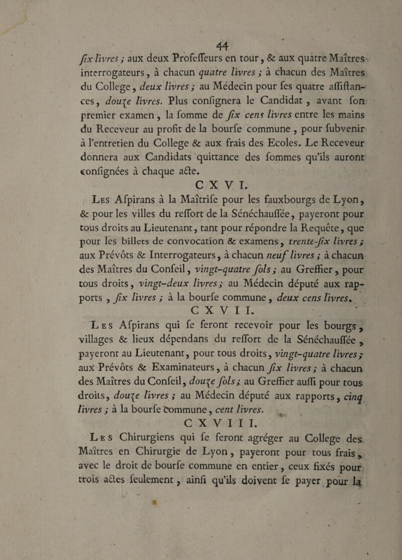 fix livres ; aux deux Profeïïeurs en tour, & aux quatre Maîtres interrogateurs, à chacun quatre livres ; à chacun des Maîtres du College, deux livres ; au Médecin pour fes quatre affiftan- ces, dou[e livres. Plus confignera le Candidat , avant fort premier examen , la fomme de fix cens livres entre les mains du Receveur au profit de la bourfe commune , pour fubvenir à l’entretien du College 8c aux frais des Ecoles. Le Receveur donnera aux Candidats quittance des fommes qu’ils auront eonfignées à chaque a£te. C X V L Les Afpirans à la Maîtrife pour les fauxbourgs de Lyon , 8c pour les villes du reïïort de la Sénéchauffée, payeront pour tous droits au Lieutenant, tant pour répondre la Requête, que pour les billets de convocation & examens, trente-fix livres ; aux Prévôts & Interrogateurs, à chacun neuf livres ; à chacun des Maîtres du Confeil, vingt-quatre fols ; au Greffier, pour tous droits, vingt-deux livres; au Médecin député aux rap¬ ports , fix livres ; à la bourfe commune, deux cens livres* C X V I I. Les Afpirans qui fe feront recevoir pour les bourgs, villages & lieux dépendans du refifort de la Sénéchauffée , payeront au Lieutenant, pour tous droits, vingt-quatre livres; aux Prévôts 8c Examinateurs, à chacun fix livres; à chacun des Maîtres du Confeil, dou^e fols; au Greffier auffipour tous droits, dou\e livres ; au Médecin député aux rapports, cinq livres ; à la bourfe Commune, cent livres. C X V I I I. Les Chirurgiens qui fe feront agréger au College des Maîtres en Chirurgie de Lyon, payeront pour tous frais , avec le droit de bourfe commune en entier, ceux fixés pour trois aéles feulement, ainfi qu’ils doivent fe payer pour 1$