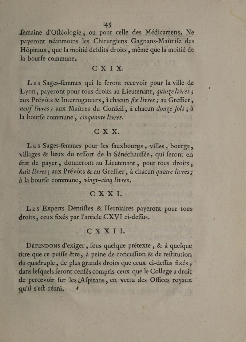 iemaine d’Ofléologie, ou pour celle des Médicamens. Ne payeront néanmoins les Chirurgiens Gagnans-Maîtrife des Hôpitaux, que la moitié defdits droits, même que la moitié de la bourfe commune. C X I X. Les Sages-femmes qui fe feront recevoir pour la ville de Lyon, payeront pour tous droits au Lieutenant, quinze livres ; aux Prévôts & Interrogateurs, à chacun fix livres ; au Greffier, neuf livres ; aux Maîtres du Confeil, à chacun dou^e fols ; à la bourfe commune, cinquante livres. C X X. Les Sages-femmes pour les fauxbourgs , villes, bourgs, villages & lieux du reffort de la Sénéchauflee, qui feront en état de payer, donneront au Lieutenant, pour tous droits, huit livres; aux Prévôts & au Greffier, à chacun quatre livres; à la bourfe commune, vingt-cinq livres, C X X I. Les Experts Dentiftes & Herniaires payeront pour tous droits, ceux fixés par l’article\CXVI ci-deffus. C X X I I. Défendons d’exiger, fous quelque prétexte , & à quelque titre que ce puiffe être, à peine de concuffion 8c de reftitution du quadruple, de plus grands droits que ceux ci-deffus fixés , dans lefquels feront cenfés compris ceux que le College a droit de percevoir fur les iÀfpirans, en vertu des Offices royaux iqu’il s’efl réuni, *