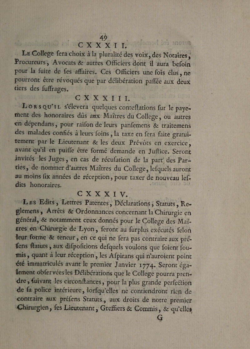 C X X X I I. : * Le College fera choix à la pluralité des voix, des Notaires, Procureurs, Avocats & autres Officiers dont il aura befoin pour la fuite de fes affaires. Ces Officiers une fois élus, ne pourront être révoqués que par délibération paffée aux deux tiers des fuffrages. C X X X I I I. ' Lors qu’ i l s’élèvera quelques conteftations fur le paye¬ ment des honoraires dus aux Maîtres du College, ou autres en depcndans, pour railon de leurs panfemens & traitemens des malades confiés à leurs foins, la taxe en fera faite gratui¬ tement par le Lieutenant & les deux Prévôts en exercice, avant quil en puiffe être formé demande en Juflice. Seront invités les Juges, en cas de récufation de la parr des Par¬ ties, de nommer d’autres Maîtres du College, lefquels auront au moins fix années de réception, pour taxer de nouveau lef- dits honoraires. c x x x i y. Les Edits, Lettres Patentes, Déclarations, Statuts, Re- glemens, Arrêts & Ordonnances concernant la Chirurgie en général, & notamment ceux donnés pour le College des Maî¬ tres en Chirurgie de Lyon, feront au furplus exécutés félon leur forme & teneur, en ce qui ne fera pas contraire aux pré- fens flatuts , aux difpofîtions defqueîs voulons que foienr fou¬ rnis , quant à leur réception, les Afpirans qui n’auroient point ete immatriculés avant le premier Janvier 1774. Seront éga¬ lement obfervéesles Délibérations que le College pourra pren¬ dre, fuivant les circonftances, pour la plus grande perfeélion de fa police intérieure, lorfquelles ne contiendront rien de contraire aux préfens Statuts, aux droits de notre premier Chirurgien, fes Lieutenant, Greffiers & Commis, & quelles