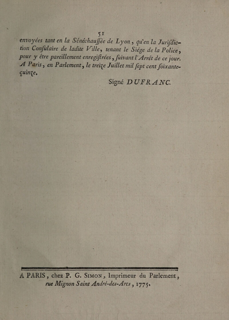 envoyées tant en la Sénéchaujfée de Lyon , qu'en la Jurijdic- tïon Confulaire de ladite Ville, tenant le Siège de la Police, pour y être pareillement enregijlrées ,fuivant l’Arrêt de ce jour. A Paris, en Parlement, le treize Juillet mil fèpt cent f'oixante- quin[e. Signé DU FR ANC A PARIS, chez P. G. Simon Imprimeur du Parlement, rue Mignon Saint Andrè-des-Arcs, 1775*