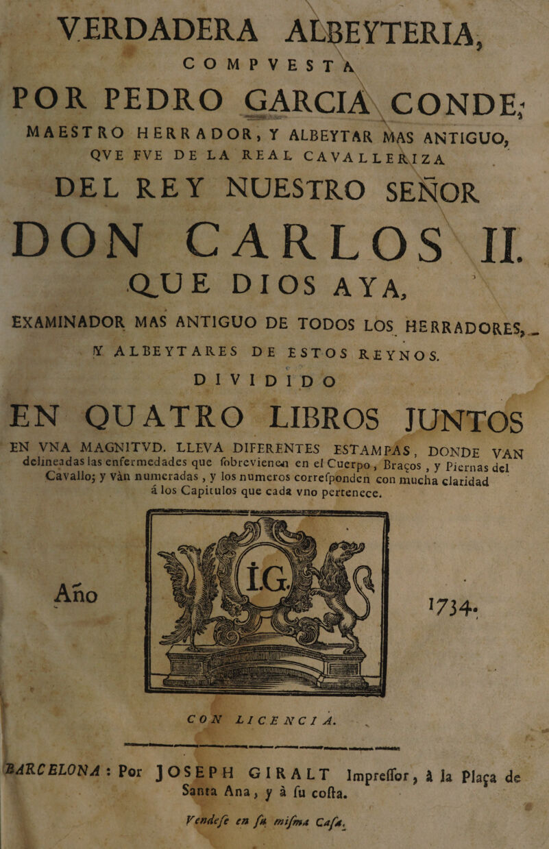 VERDADERA ALBEYTERIA, CO«FVE!Tl POR PEDRO GARCIA CONDE: MAESTRO HERRADOR, Y ALBEYTAR MAS ANTIGUO, QVE FVE DE LA REAL CAVALLERIZA DEL REY NUESTRO SEÑOR DON CARLOS II. Q.UE DIOS AYA, EXAMINADOR MAS ANTIGUO DE TODOS LOS HERRADORES, Y A L BE YT ARES DE ESTOS REYNOS. DIVIDIDO 4 • EN QUATRO LIBROS JUNTOS » EN VNA MAGN1TVD. LLEVA DIFERENTES ESTAMPAS , DONDE VAN delineadas las enfermedades que fobrevienan en eí Cuerpo, Bracos , y Piernas del Cavallo; y ván numeradas , y los números correfpónden con mucha claridad á los Capítulos que cada vno pertenece* CON LICENCIA. BARCELONA : Por JOSEPH GIRALT ImpreíTor, \ h Piafa de Santa Ana, y á fu cofta. 1 / Vende fe en fu mifm* Cafd.