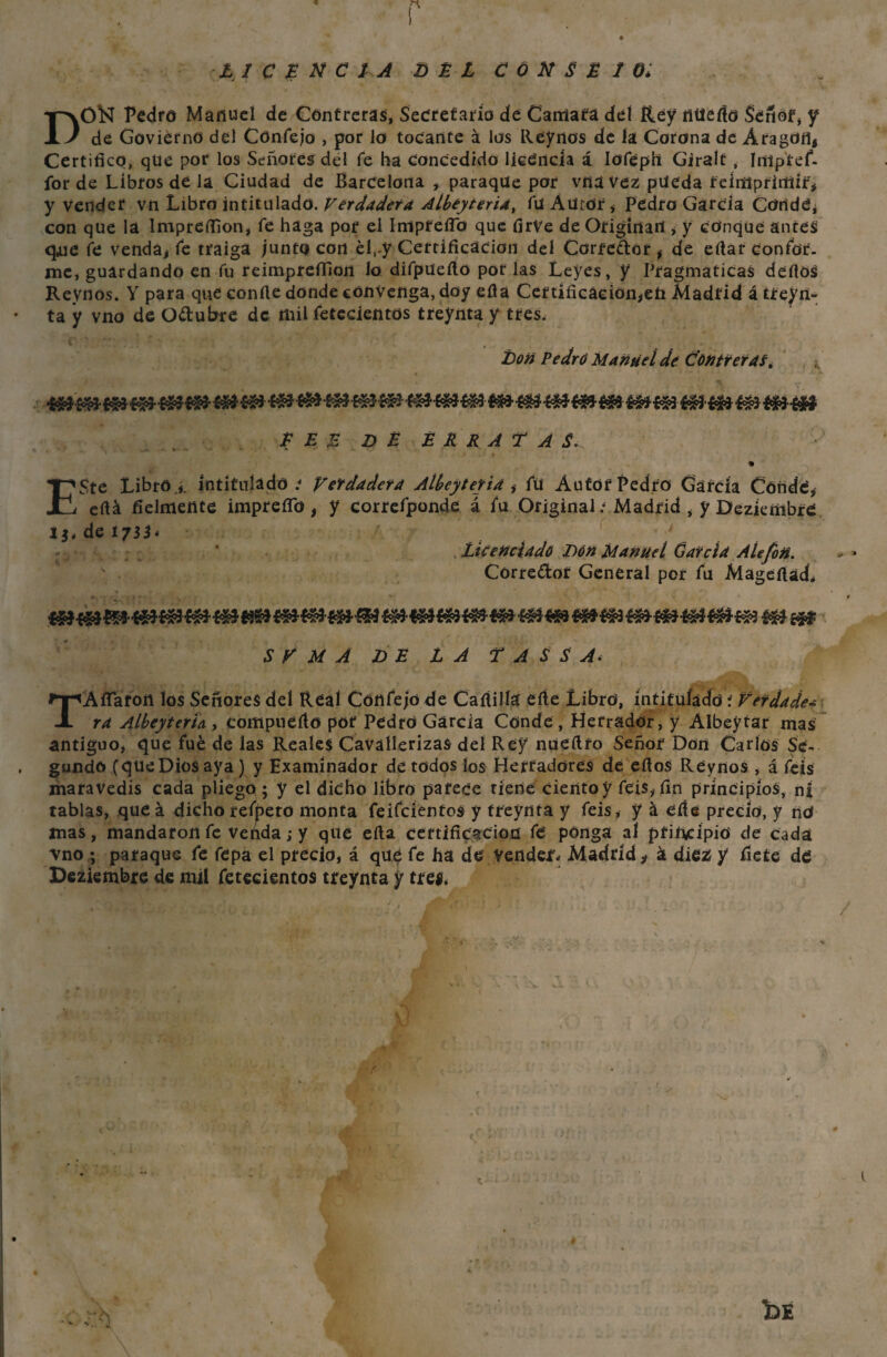 LICENCIA DEL C Ó N S £ 1 Oi D01SI Pedro Manuel de Cóntreras, Secretario de Cantara del Rey fíüefíd Señor, y de Govierno del Cónfejo , por lo tocante á los Rey nos de ía Corona de Aragón, Certifico, que por los Señores del fe ha concedido licencia á Iofeph Giralt , Imp'tef- for de Libros de la Ciudad de Barcelona , paraqüe por vita vez pueda reimprimir', y vender vn Libro intitulado. Verdadera Albeyteria, fü Aüror, Pedro García Conde, con que la ImpreíTion, fe haga por el Imprefib que firVe de Originan , y conque antes qne fe venda, fe traiga /unto con éí,.y Certificación del Corrector , de ertaf confor¬ me, guardando en fu reimprefilon lo difpueílo por las Leyes, y Pragmáticas defios Reynos. Y para que confie donde convenga, doy efia Certificación,eü Madrid á trein¬ ta y vno de Odubre de mil fetecientos treynta y tres. Don Pedro Manuel de COntreras, £ E £ D £ £ R R A T A S. % ESte Libró ,, intitulado .- Verdadera Albeytetia fü Autor Pedro Gátcia Conde, eftá fielmente imprefib , y correfponde á fu Original; Madrid , y Dezkmbré de 1733* ' Licenciado Don Manuel Garda Ale fon. Corredor General por fu Mageftad. S V M A DE LA T A S S A< T A fiaron los Señores del Real Confe/o de Cafiilía efte Libro, intitulado í Verdades ra AlbeyterU , compnefio por PedtO García Conde , Herrador, y Albeytar mas antiguo, que fue de las Reales CaVallerizas del Rey nueftro Señor Don Carlos Se¬ gundó (que Dios aya ) y Examinador de todos los Herradores de efios Reynos , á feis maravedís cada pliego; y el dicho libro parece tiene ciento y feis, fin principios, ni tablas, que á dicho refpeto monta feifeientos y treynta y feis, y á efle precio, y no mas, mandaron fe venda; y que efia certificación fe ponga al principio de cada vno ; paraque fe fepa el precio, á que fe ha de vended Madrid > k diez y fiete dé Dezkmbre de mil fetecientos treynta y tres. kc mi- I b t