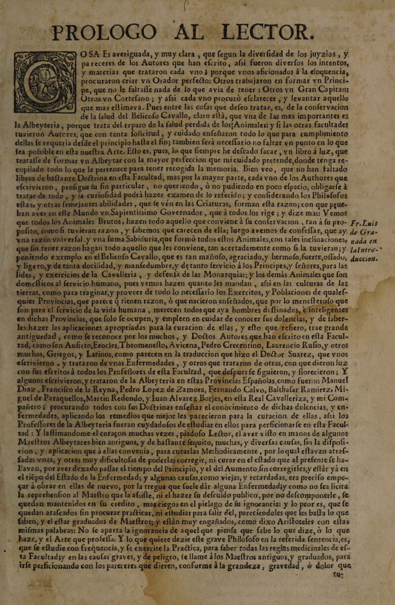 PROLOGO AL LECTOR. O SA Es averiguada, y muy clara , que fegun la diverfídad de los juyztos , y pareceres de los Autores que han eferito, afsi fueron diveríbs los intentos, y materias que trataron cada vno $ porque vnos aficionados á la eloqucnciaj procuraron criar vn Orador perfe&o: Otros trabajaron en formar vn Princi- pe, que no le faltaíle nada de lo que avia de tener : Otros vn Gran Capitán: yg Otros vn Cortcfano ; y afsi cada vno prqcuró efclarecer , y levantar aquello que mas eftimava. Pues entre las cofas que defeo tratar, es, de la confervacíon de la falud del Belicofo Cavallo, claro ella, que vna de las mas importantes es la Albeytcria , porque trata del reparo de la falud perdida de losjAnimalcs: y fi las otras facultades tuvieron Autores, que con tanta íolicitud, y cuidado enfeñaron todo lo que para cumplimiento dcllas fe requeria deíde el principio ha fia el fin; también ferá neceífario no faltar vn punto en lo que íea pcfsible en cfta nueftra Arte. Ello es, pues, lo que fiempre he defeado facar , vn libro a 1uZ, que trataílc de formar vn Albeytar con la mayor perfección que mi cuidado pretende,donde tenga re¬ copilado todo loque le pertenece para tener recogida la memoria. Bien veo, que no han falcado libros de bailante Doftrina en ella Facultad, mas por la mayor parte, cada vno de los Authorcsque cícrivitron , profiguc fu fin particular , no queriendo , o no pudiendo en poco eípacio, obligarle a tratar de todo, y la curiofidad podrá hazer examen de lo referido; y confiderando les Pbilafofos eftas» y otras femejantes abilidades, que le ven en las Criaturas, forman ella razón; con que prue¬ ban aver en elle Mundo vn Sapientísimo Governador , que á todos los rige ; y dizc mas: VcmoS que todos los Animales Brutos» hazen todo aquello que conviene a fu confervacíon , tan á fu pro- Fr.Luif pofito, eomoíí tuvieran razón , y fabemos que carecen de ella; luego avernos de confeíTar, que ay ¿e Gra- vna razón vniverfal .y vna fuma Sabiduría,que formó todos cftos Animales,con tales inclinaciones, nada en que fin tener razón hagan todo aquello que les conviene, tan acertadamente como fi la tuvieran;y cintro- * poniendo exemplo en elBeücofo Cavallo, que es tan maíiofo, agraciado,y hermofo,fuerte,oftado, facción* y ligcro,y de tanta docilidad, y manfcdumbre,y de tanto férvido á los Principes,)' fcñores,para las lides, y cxercicios de la Cavalleria , y defenfa de las Monarquías; y los demás Animales que fon domefticosal fervicio humano, pues vemos hazen quantoles mandan , afsi en las culturas de las tierras, como para traginar,y proveer de todo lo neceíFario los Exercitos, y Poblaciones de qualef- quier Provincias, que parece q tienen razón, ó que nacieron enfeñados, que por lo menefterofo que fon para el fervicio de la vicia humana , merecen todos que aya hombres deftinados, 'e inteligentes en dichas Provincias, que folo fe ocupen, y empleen en cuidar de conocer fus dolencias, y de faber- les hazer las aplicaciones apropriadas para la curación de ellas, y efto que refiero, trae grande antigüedad , como fe reconoce por los muchos, y Do&os Auto/es que han efciitoen ella Facul¬ tad, como fon Aufirto,Erocíes,Theonicneftoj Aviccna, Pedro Crcccntino, Laurencio Rufio,y otros muchos, Griegos, y Latinos, como parecen en la traducción que hizo el Deftor Suarez, que vnos «ferivieron » y trataron de vnas Enfermedades , y otros que trataron de otras, con que dieron luz: con fus eferitosá todos los Profeflorcs deefta Facultad, que dcfpuesfe figuieron, y florecieron; Y algunos eferivieron,y trataron de la Albeytcria en eftas Provincias Efpaño!as,como fueron Manuel Piaz , Francifco de la Rcyna, Pedro López de Zamora, Fernando Calvo, Balthafar Ramirez» Mi¬ guel de Paraqucllos,Martin Redondo, y luán Alvares Borjes,en efla Real Cavallcriza, y mi Com¬ pañero ; procurando todos con fus Do¿f riñas enfeñar el conocimiento de dichas dolencias, y en¬ fermedades, aplicando los remedios que mejor les parecieron para la curación de ellas, afsi los Profeflorcs de la Albeyteria fueran cuydadofos de cftudiar en ellos para perfícíonarfe en cfta Facul¬ tad : Y laftimandome el coraron muchas vezes ,piadofo Lc<ftor, el a ver vifto en manos de algunos Maeftros Albeytares bien antiguos, y de bailante fequito, muchas, y diverfas caufas, fin la difpofi- cion , y aplicación que á ellas convenia , para curarlas Methodtcamente , por loqual cftavan afrai¬ ladas vnas, y otras muy dificultofas de poderlas corregir, ni curar en el eftado que al prefcncefe ha- Favsn^por aver dexado paflar el tiempo del Principio, y el del Aumento.fin corregirles,y eftár ya en el tiépo del Eftado de la Enfermedad; y algunas caufas,como viejas, y retardadas, era precifo empe¬ gar á obrar en ellas de nuevo, por la tregua que fucledár alguna Enfermedadiy como no fea licita la rcprchenfion al Macftro que la afsiftc, ni el hazer fu defeuidopublico,por no defcomponerlc , fe quedan mantenidos en fu crédito , mas ciegos en el piélago de fu ignorancia: y lo peor es, que fe quedan atafcados fin procurar pra&icar, ni eftudiarpara falir del, parecíendcíesque les bafta lo que faben, y el cftar graduados de Maeftros; y eftán muy engañados, como dixo Ariftotcles con eftas mifmas palabras: No fe aparta la ignorancia de aquel que pienfa que fabe lo quedize, o lo que hazc, y el Arte que profelTa. Y lo que quiere dezir efte grave Philofofoen la referida fentencia,c$f que fe cftudic con frequencia,y fe cxercitc la Praílíca, para faber todas las regtas medicinales de ef¬ ta Facultadjy en la3 caufas gfraves, y de peligro, íe llame álos Maeftros antiguos,y graduados, para h(c peificionando con los pareceres que dieren, conforme á la grandeza, gravedad, & dolor que . • tu-