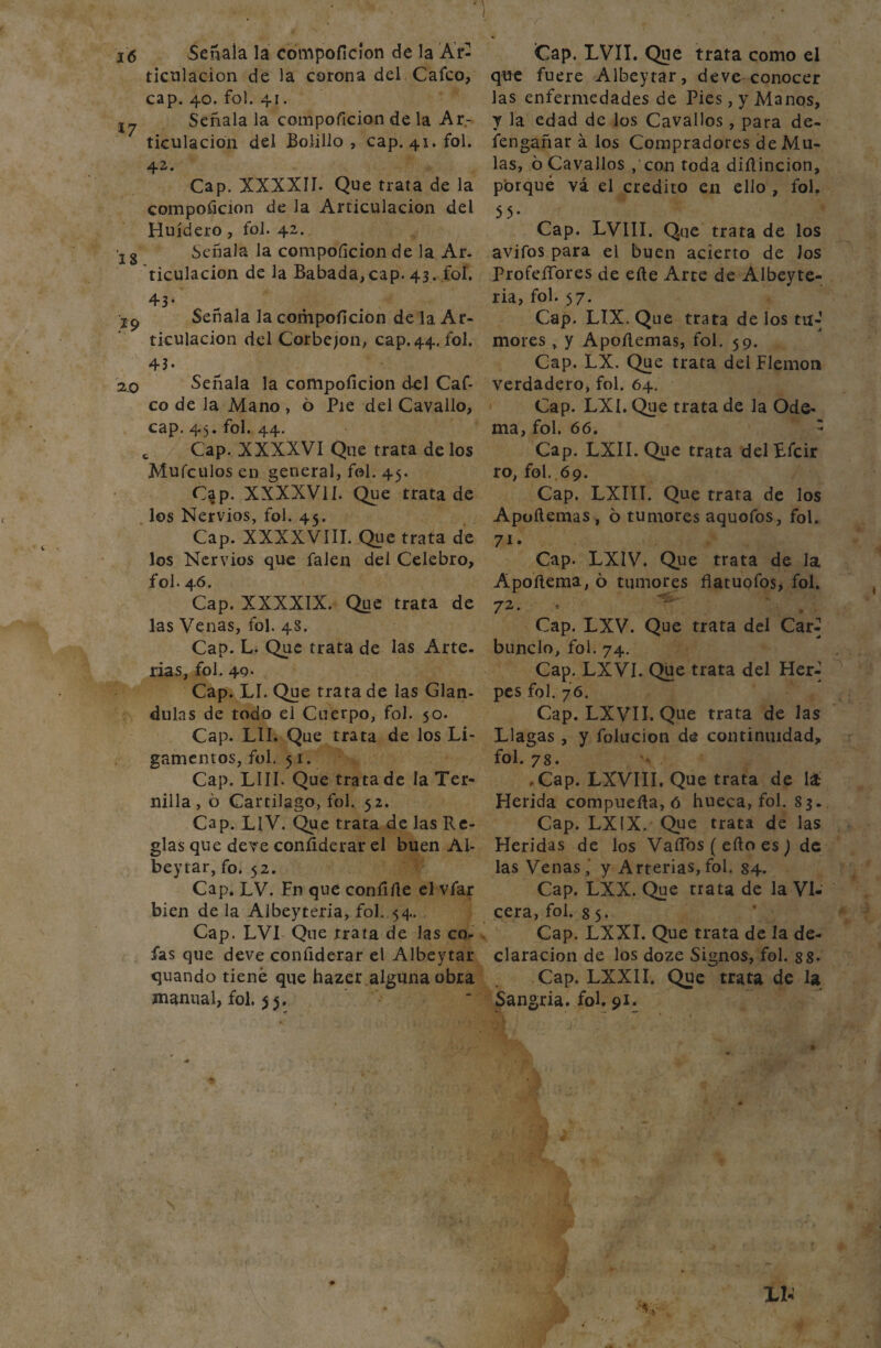 16 Señala la compoficion de la Ar¬ ticulación de la corona del, Caico, cap. 40. fol. 41. j7 Señala la compoficion de la Ar¬ ticulación del Bolillo , cap. 41. fol. 42. Cap. XXXXII. Que trata de la compoficion de la Articulación del Huídero , fol. 42. Ig Señala la compoficion de la Ar¬ ticulación de la Babada,cap. 43. fol. 43- jp Señala la compoficion de la Ar¬ ticulación del Corbejon, cap. 44. fol. 4 3 • 20 Señala la compoficion del Caf- co de Ja Mano , 6 Pie del Cavallo, cap. 45. fol. 44. t Cap. XXXXVI Que trata de los Mufculos en general, fol. 45. C^p. XXXXV1I. Que trata de los Nervios, fol. 45. Cap. XXXXVIII. Que trata de los Nervios que falen del Celebro, fol. 46. Cap. XXXXIX. Que trata de las Venas, fol. 4S. Cap. L. Que trata de las Arte, rías, fol. 49- Cap. LI. Que trata de las Glán¬ dulas de todo el Cuerpo, fol. 50. Cap. L1I. Que trata de los Li¬ gamentos, fol. 51. Cap. LUI. Que trata de la Ter¬ nilla , ó Cartílago, fol. $2. Cap. LlV. Que trata de las Re¬ glas que deve confiderar el buen Al- beytar, fo. 52. Cap. LV. Fn que confifie el vfar bien de la Albeyteria, fol. 54. Cap. LV1 Que rrata de las co¬ fas que deve confiderar el Albeytar quando tiene que hazer alguna obra manual, fol. 55. ¡Cap. LVII. Que trata como el que fuere Albeytar, deve conocer las enfermedades de Pies, y Manos, y la edad de los Cavallos , para de- fengañar á los Compradores de Mu- las, 6 Cavallos , con toda dirtincion, porqué vá el crédito en ello , fol. 55- Cap. LVIII. Que trata de los avifos para el buen acierto de Jos profeífores de efte Arte de Albeyte¬ ria, fol. 57. Cap. LIX. Que trata de los tu-] mores , y Apoílemas, fol. 59. Cap. LX. Que trata del Flemón verdadero, fol. 64. Cap. LXI. Que trata de la Ode- ma, fol. 66. ' Cap. LXII. Que trata delEfcir ro, fol. 69. Cap. LXIII. Que trata de los Apoílemas , 6 tumores aquofos, fol. 71. Cap. LXIV. Que trata de la Apoílema, 6 tumores flatuofos, fol. 72. * ^ Cap. LXV. Que trata del Carí bunclo, fol. 74. Cap. LXVI. Que trata del Herí pes fol. 76. Cap. LXVII. Que trata de las Llagas , y folucion de continuidad, fol. 78. .Cap. LXVIII. Que trata de lá Herida compuerta, ó hueca, fol. 83. Cap. LXIX. Que trata de las Heridas de los Vartbs ( efto es) de las Venas,' y Arterias,fol. 84. Cap. LXX. Que trata de la Vi- cera, fol. 8 5. Cap. LXXI. Que trata de la de¬ claración de los doze Signos, fol. ss* Cap. LXXII. Que trata de la Sangría, fol. 91. i