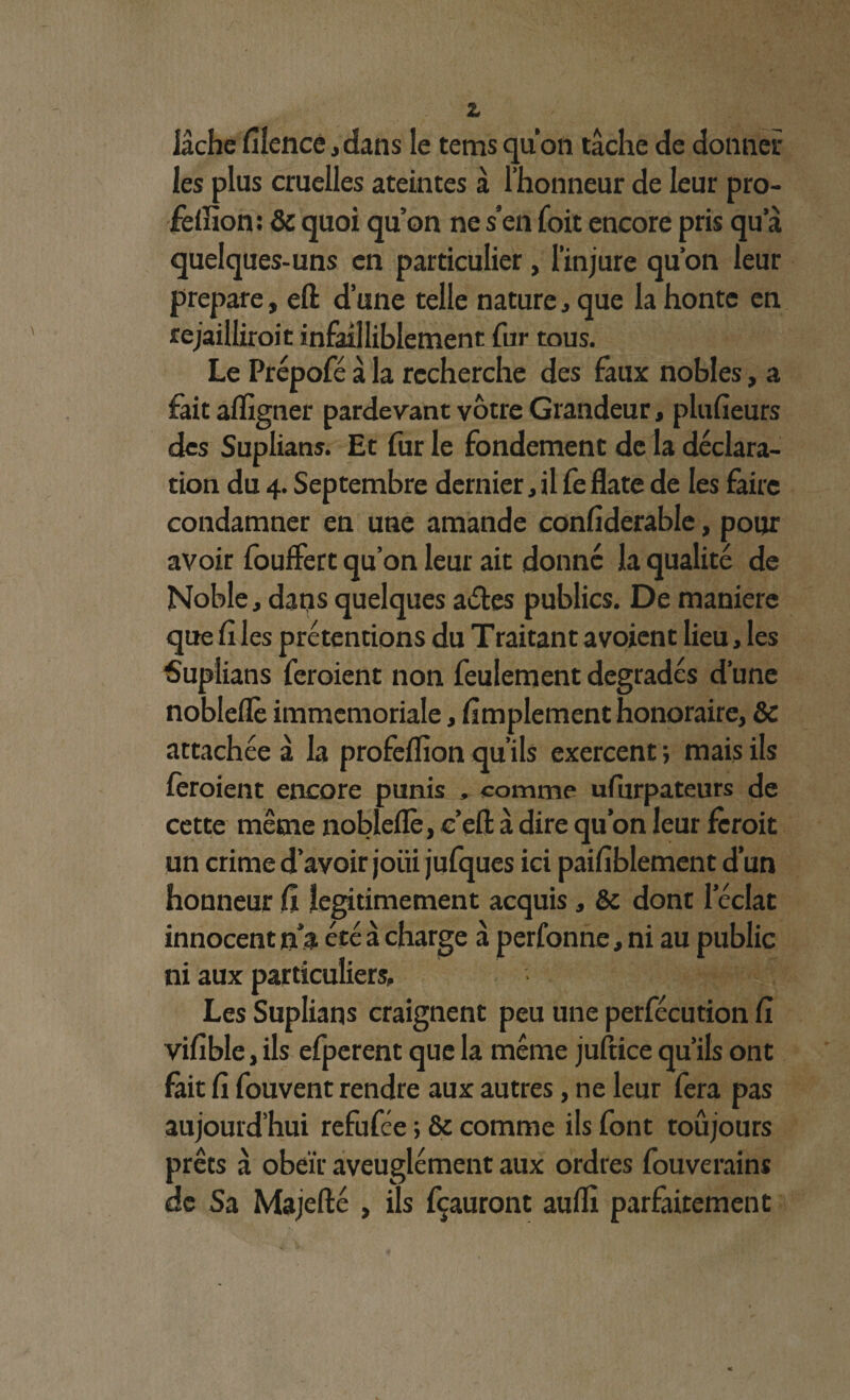lâche Silence, dans le tems quon tâche de donner les plus cruelles ateintes à l’honneur de leur pro- feSîion : & quoi qu’on ne s’en foit encore pris qu a quelques-uns en particulier, l’injure qu’on leur préparé, eft d’une celle nature, que la honte en rejailliroit infailliblement fur tous. Le Prépofé â la recherche des faux nobles, a fait afligner pardevant vôtre Grandeur, plusieurs des Suplians. Et fur le fondement de la déclara¬ tion du 4. Septembre dernier, il fe flate de les faire condamner en une amande confiderable, pour avoir fouffert qu’on leur ait donné la qualité de Noble j dans quelques aétes publics. De maniéré que Si les prétentions du T raitant a voient lieu, les Suplians feroient non feulement dégradés d’une nobleflè immemoriale, Amplement honoraire, & attachée â la profeSïion qu’ils exercent ; mais ils feroient encore punis , comme ufurpateurs de cette même nobleflè, c’eSt à dire qu’on leur fèroit un crime d’avoir joui jufques ici paisiblement d’un honneur Si légitimement acquis, & dont leclat innocent na été à charge à perfonne, ni au public ni aux particuliers. Les Suplians craignent peu une perfécution Si viSible,ils efperent que la même juftice qu’ils ont fait Si fouvent rendre aux autres, ne leur fera pas aujourd’hui refufee ; & comme ils font toûjours prêts à obéir aveuglément aux ordres fouverains de Sa Majefté , ils fçauront aufli parfaitement