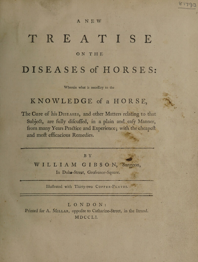 ^'■793 ANEW. TREATISE ON THE DISEASES of HORSES Wherein what is neceflary to the KNOWLEDGE of a HORSE, The Cure of his Diseases, and other Matters relating to that SubjetSt, are fully difcufled, in a plain and.^eafy Manner, from many Years Practice and Experience; with thecheapefi; and moft efficacious Remedies. ' ' B Y WILLIAM GIBSON, In Duk*-Street, Grofvenor-Square. s ■ ■4-' ^ _ ,_ , . ______^ . Illuftratcd with Thirty-two Coppe r-Pl ates. ^Surgeon, LONDON: Printed for A. Millar, oppofite to Catharine-Street, in the Strand. MDCCLI. • #