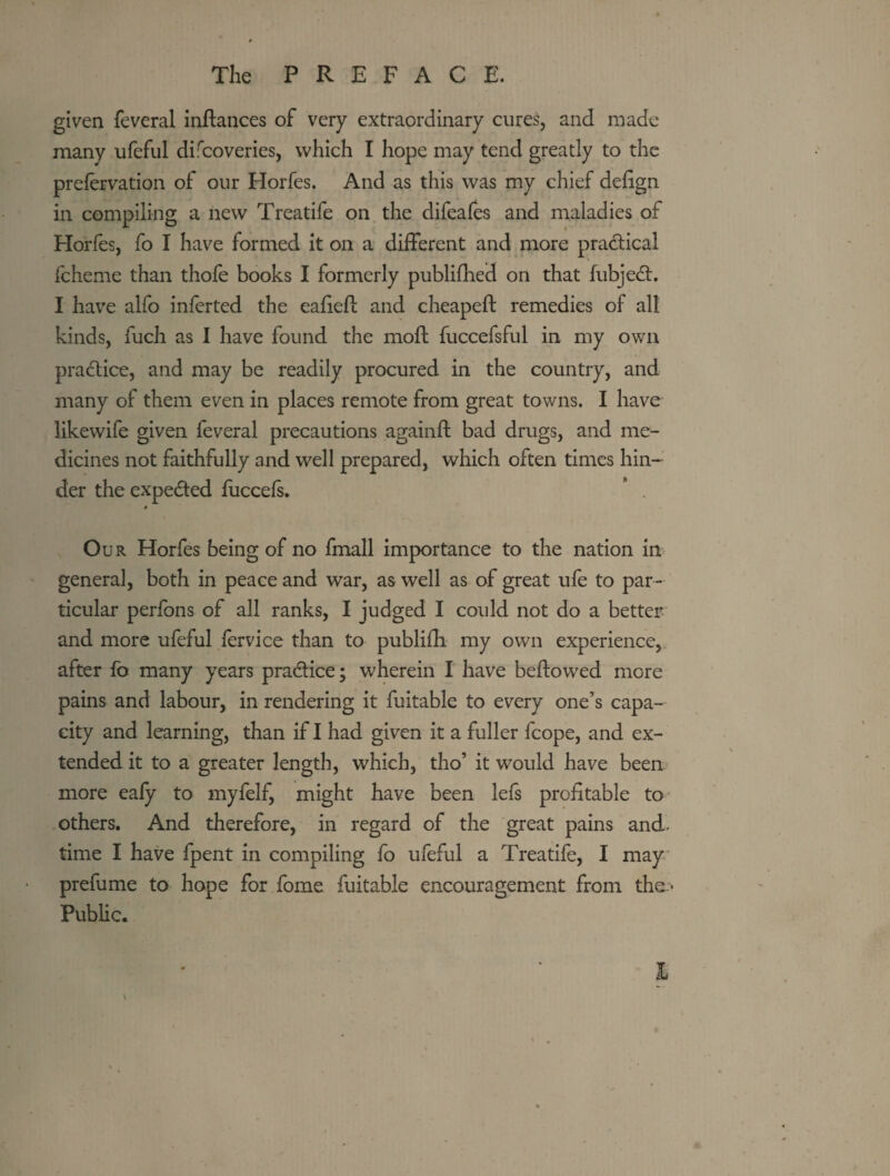 given feveral inftances of very extraordinary cures, and made many ufeful difcoveries, which I hope may tend greatly to the prefervation of our Horfes. And as this was my chief defign in compiling a new Treatife on the difeafes and maladies of Horfes, fo I have formed it on a different and more pradical fcheme than thofe books I formerly publifhed on that fubjedt. I have alfo inferted the eafiefl and cheapeft remedies of all kinds, fuch as I have found the mofl fuccefsful in my own pradtice, and may be readily procured in the country, and many of them even in places remote from great towns. I have likewife given feveral precautions againft bad drugs, and me¬ dicines not faithfully and well prepared, which often times hin¬ der the expedted fuccefs. ' . 0 Our Horfes being of no fmall importance to the nation im general, both in peace and war, as well as of great ufe to par¬ ticular perfbns of all ranks, I judged I could not do a better and more ufeful fervice than to publifh my own experience, after fo many years pradlice; wherein I have beftowed more pains and labour, in rendering it fuitable to every one’s capa¬ city and learning, than if I had given it a fuller fcope, and ex¬ tended it to a greater length, which, tho’ it would have been more eafy to myfelf, might have been lefs profitable to others. And therefore, in regard of the great pains and- time I have fpent in compiling fo ufeful a Treatife, I may prefume to hope for fome fuitable encouragement from the.- Pubhc. I