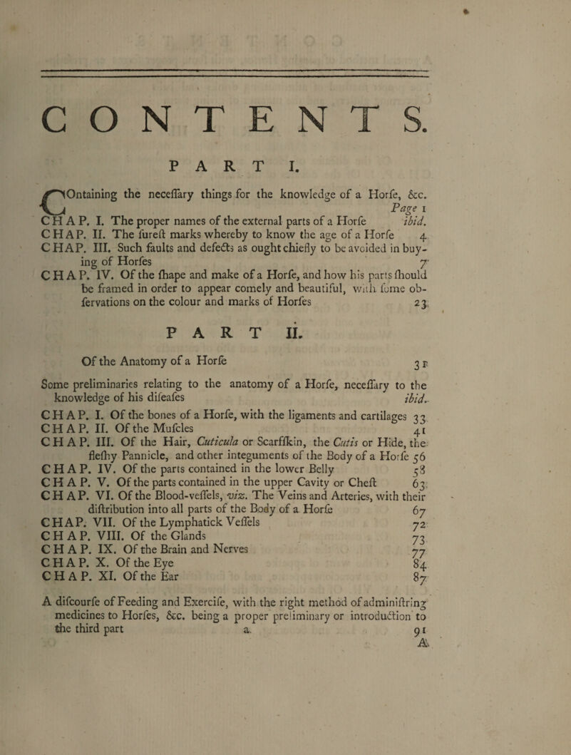 CONTENT PART I. Containing the necelTary things for the knowledge of a Horfe, &c. Page I CHAP, I. The proper names of the external parts of a ETorfe ibid. CHAP. II. The fureft marks whereby to know the age of a Horfe 4 CHAP. III. Such faults and defedts as ought chiefly to be avoided in buy¬ ing of Horfes y CHAP. IV. Of the fhape and make of a Horfe, and how his parts fhould be framed in order to appear comely and beautiful, wiiii fume ob- fervations on the colour and marks of Horfes 23, PART IL Of the Anatomy of a Horfe 2 T Some preliminaries relating to the anatomy of a Horfe, necelTary to the knowledge of his difeafes ibid.- CH AP. I. Of the bones of a Horfe, with the ligaments and cartilages 33 CHAP. 11. Of the Mufcles 41 CHAP. III. Of the Hair, Cuticula or Scarffkin, the Cutis or Hide, the: flefhy Pannicle, and other integuments of the Body of a Horfe 56 CHAP. IV. Of the parts contained in the lower Belly 58 CHAP. V. Of the parts contained in the upper Cavity or Cheft 63. CHAP. VI. Of the Blood-velfels, viz. The Veins and Arteries, with their diftribution into all parts of the Body of a Horfe 67 CHAP. VII. Of the Lymphatick Veffels 72* CHAP. VIII. Of the Glands 73 CHAP. IX. Of the Brain and Nerves 77 CHAP. X. Of the Eye 84 CHAP. XI. Of the Ear 87 A difcourfe of Feeding and Exercife, with the right method ofadminiffring medicines to Horfes, 6ec. being a proper preliminary or introduction to the third part a. 91 A