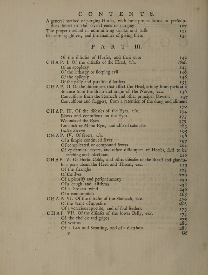 A general method of purging Horfes, with fome proper forms or prefci ip- tions fuited to the feveral ends of purging 127 The proper method of adminiftring drinks and balls 135 Concerning glillers, and the manner of giving them 138 PART in. Of the difeafes of Horfes, and their cure 142 CHAP. I. Of the difeafes of the Head, viz. 'ibid. Of an apoplexy 143 Of the lethargy or fleeping evil • 146 Of the epilepfy 148 Of the palfy and paralitic diforders 153 CHAP. II. Of the diftempers that affe(5t the Head, arifing from parts at a diftance from the Brain and origin of the Nerves, viz. 156 Convulfions from the Stomach and other principal Bowels. 157 Convullions and flaggers, from a retention of the dung and aliment 170 CHAP. III. Of the difeafes of the Eyes, viz. 174 Blows and contufions on the Eyes 173 Wounds of the Eyes 179 Lunaticlc or Moon Eyes, and alfo of cataradls 183 Gutta Serena • 193 CHAP. IV. Of fevers, viz. 196 Of a fimple continued fever 197 Of complicated or compound fevers 201 Of epidemical fevers, and other diftempers of Horfes, faid to be catching and infedlious. 210 CHAP. V. Of Horfes Colds, and other difeafes of the Breaft and glandu- lous parts about the Head and Throat, viz. Of the ftrangles Of the Ives - Of a pleurify and peripneumony Of a cough and aftthma Of a broken wind Of a confumption CHAP. VI. Of the difeafes of the Stomach, viz. Of the want of appetite Of a voracious appetite, and of foul feeders. CHAP. VII. Of the difeafes of the lower Belly, viz. Of the cholick and gripes s Of worms Of a Lax and Scouring, and of a diarrhoea 219 224 ^29 230 238 246 265 270 ibid. 273 274 275 282 288 Of