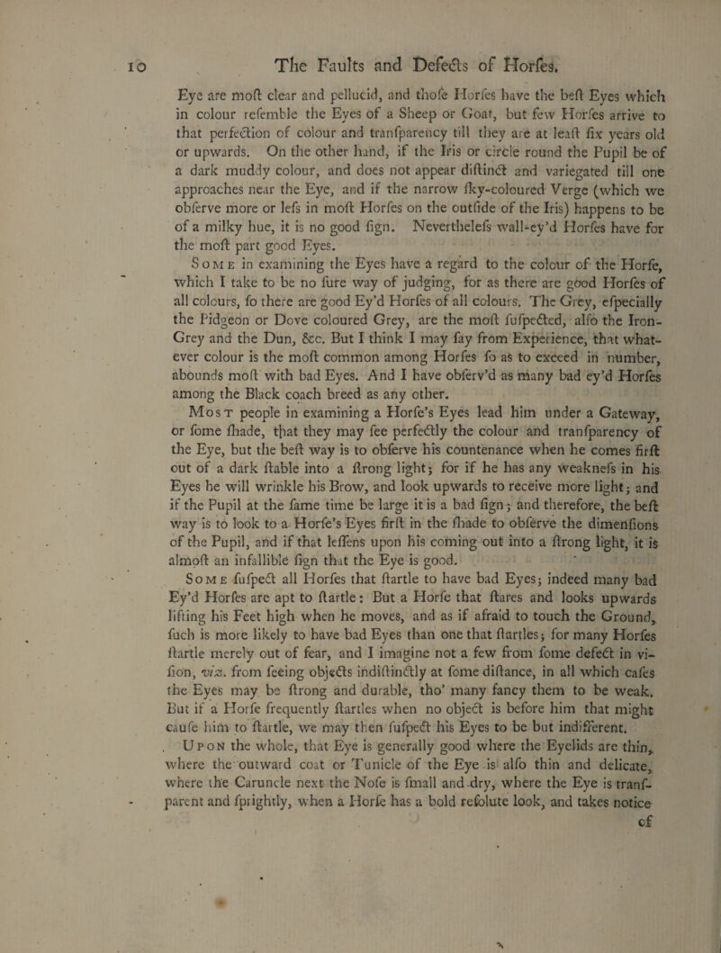 Eye are moft clear and pellucid, and thofe Horfes have the bed Eyes which in colour refemble the Eyes of a Sheep or CJoat, but few Horfes arrive to that perfection of colour and tranfparency till they are at lead fix years old or upwards. On the other hand, if the Iris or circle round the Pupil be of a dark muddy colour, and does not appear diftindf and variegated till one approaches near the Eye, and if the narrow fky-coloured Verge (which we obferve more or lefs in mod Horfes on the outfide of the Iris) happens to be of a milky hue, it is no good fign. Neverthelefs walbey’d Horfes have for the mod part good Eyes. Some in examining the Eyes have a regard to the colour of the Horfe, which I take to be no fure way of judging, for as there are good Horfes of all colours, fo there are good Ey’d Horfes of all colours. The Grey, cfpecially the Pidgeon or Dove coloured Grey, are the mod fufpedled, alfo the Iron- Grey and the Dun, See. But I think I may fay from Experience, that what¬ ever colour is the mod common among Horfes fo as to exceed in number, abounds mod with bad Eyes. And I have obferv’d as many bad ey’d Horfes among the Black coach breed as any other. Mos t people in examining a Horfe’s Eyes lead him under a Gateway, or fome fhade, tjiat they may fee perfectly the colour and tranfparency of the Eye, but the bed way is to obferve his countenance when he comes firft out of a dark dable into a flrong light j for if he has any weaknefs in his Eyes he will wrinkle his Brow, and look upwards to receive more light; and if the Pupil at the fame time be large it is a bad fign; and therefore, the bed way is to look to a Horfe’s Eyes fird in the diade to obferve the dimenfions of the Pupil, and if that leffens upon his coming out into a drong light, it is almpd an infallible fign that the Eye is good. Some fufpedl all Horfes that dartle to have bad Eyes; indeed many bad Ey’d Horfes are apt to dartle: But a Horfe that dares and looks upwards lifting his Feet high when he moves, and as if afraid to touch the Ground, fuch is more likely to have bad Eyes than one that Parties; for many Horfes dartle merely out of fear, and I imagine not a few from fome defeat in vi- fion, from feeing objedls iiididindly at fome didance, in all which cafes the Eyes may be drong and durable, tho’ many fancy them to be weak. But if a Horfe frequently Parties when no object is before him that might caufe him to dartle, we may then fufpedt his Eyes to be but indifferent. Upon the whole, that Eye is generally good where the Eyelids are thin, where the outward coat or Tunicle of the Eye is alfo thin and delicate, where the Caruncle next the Nofe is fmall and-dry, where the Eye is tranf- parent and fprightly, when a Horfe has a bold refolute look, and takes notice cf