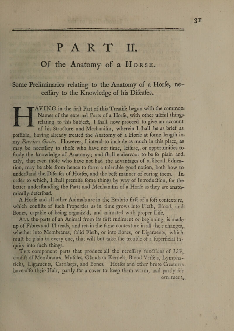 32^ PART 11. Of the Anatomy of a Horse. Some Preliminaries relating to the Anatomy of a Horfe, ne— ceffary to the Knowledge of his Difeafes* Having in the firrt part of this Treatife begun with the commonv- Names of the external Parts of a Horfe, with other ufeful things relating to this Subje6l, I fhall now proceed to give an account of his Strudture and Mechanifm, wherein I fhall be as brief as poflible, having already treated the Anatomy of a Horfe at fome length in* my Farriers Guide. However, I intend to include as much in this place, as may be necelPry to thofe who have not time, leifure,, or opportunities to» ftudy the knowledge of Anatomy; and fhall endeavour to be fo plain and. eafy, that even thofe who have not had the advantages of a. liberal Educa¬ tion, may be able from hence to form a tolerable good notion, both how to* underfland the Difeafes of Horfes, and the bed: manner of curing them. In. order to which, I diall premife fome things by way of Introdudlion, for the better underftanding the Parts and Mechanifm of a Horfe as they are anato¬ mically defcribsd. A Horfe and all other Animals are in the Embrio fird of a foft contexture, which confids of fuch Properties as in time grows into Flefh, Blood, and: Bones, capable of being organiz’d, and animated with proper Life. All the-parts of an Animal from its lird rudiment or beginning, is made- up of Fibres and Threads, and retain the fame contexture in all their changes,. whether into Membranes, folid Flefh, or into Bones, or Ligaments, which muft be plain to every one, that will but take the trouble of a fuperhclal in¬ quiry into fuch things. The component parts that produce all the neceffary fundions of Life, confid of Membranes, Mufcles, Glands or Kernels, Blood Veflels, Lympha- ticks. Ligaments, Cartilages, and Bones, Horfes and other brute Creatures, have alfo their Hair, partly for a cover to keep them warm, and partly for ornament;,,