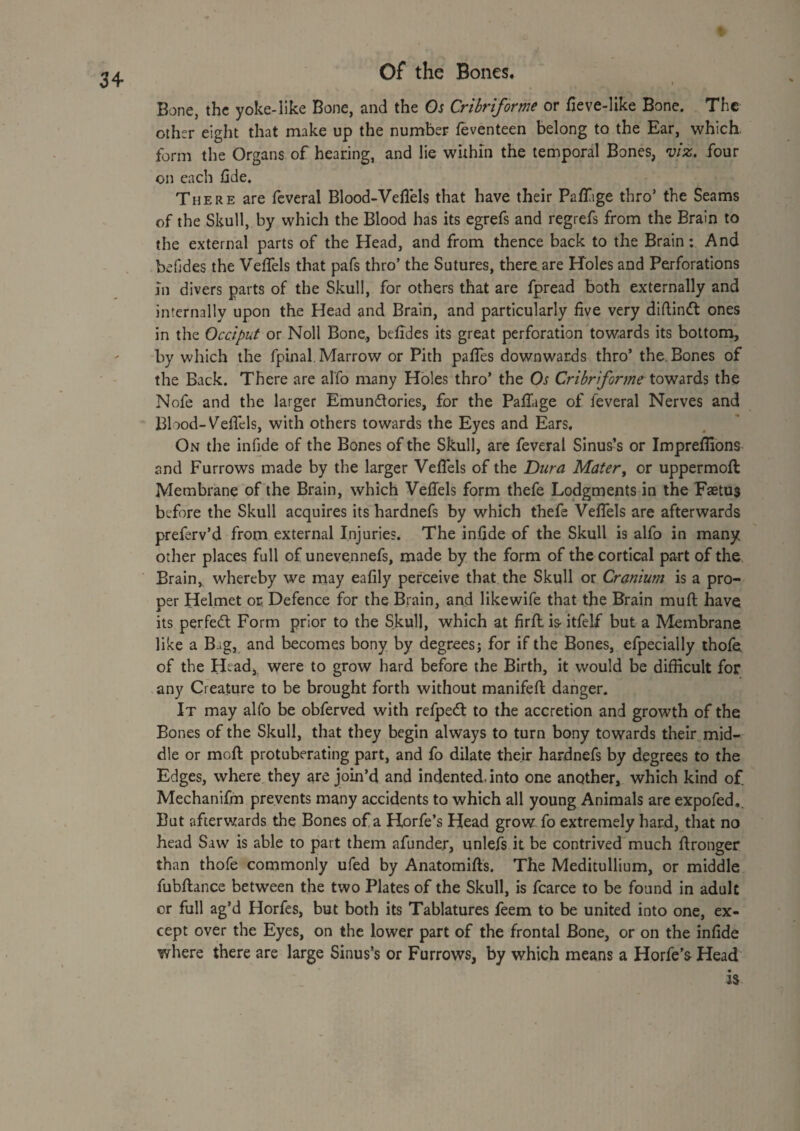 Bone, the yoke-like Bone, and the Os Cribriform or fieve-like Bone. The other eight that make up the number feventeen belong to the Ear, which, form the Organs of hearing, and lie within the temporal Bones, four on each fide. There are fcveral Blood-Veflels that have their PafTige thro’ the Seams of the Skull, by which the Blood has its egrefs and regrefs from the Brain to the external parts of the Head, and from thence back to the Brain: And befjdes the Velfels that pafs thro’ the Sutures, there are Holes and Perforations in divers parts of the Skull, for others that are fpread both externally and internally upon the Head and Brain, and particularly five very difiindl ones in the Occiput or Noll Bone,, befides its great perforation towards its bottom, by which the fpinal. Marrow or Pith pafies downwards thro’ the. Bones of the Back. There are alfo many Holes thro’ the Os Cribr forme the Nofe and the larger Emundories, for the PalTage of feveral Nerves and Blood-Vefiels, with others towards the Eyes and Ears, On the infide of the Bones of the Skull, are feveral Sinus’s or Imprefilons and Furrows made by the larger Vefiels of the Dura Mater^ or uppermofi: Membrane of the Brain, which Vefiels form thefe Lodgments in the Fastus before the Skull acquires its hardnefs by which thefe Vefiels are afterwards preferv’d from external Injuries. The infide of the Skull is alfo in many other places full of unevennefs, made by the form of the cortical part of the Brain, whereby we may eafily perceive that the Skull or Cranium is a pro¬ per Helmet or Defence for the Brain, and likewife that the Brain mufl; have its perfect Form prior to the Skull, which at firfl is itfelf but a Membrane like a Bag, and becomes bony by degrees; for if the Bones, efpecially thofe of the Htad, were to grow hard before the Birth, it would be difficult for any Creature to be brought forth without manifefi; danger. It may alfo be obferved with refpedl to the accretion and growth of the Bones of the Skull, that they begin always to turn bony towards their mid¬ dle or moft; protuberating part, and fo dilate their hardnefs by degrees to the Edges, where they are join’d and indented, into one another, which kind of Mechanifm prevents many accidents to which all young Animals are expofed,. But afterwards the Bones of a Horfe’s Head grow fo extremely hard, that no head Saw is able to part them afunder, unlefs it be contrived much fironger than thofe commonly ufed by Anatomifts. The Meditullium, or middle fubflance between the two Plates of the Skull, is fcarce to be found in adult cr full ag’d Horfes, but both its Tablatures feem to be united into one, ex¬ cept over the Eyes, on the lower part of the frontal Bone, or on the infide where there are large Sinus’s or Furrows, by which means a Horfe’s Head is