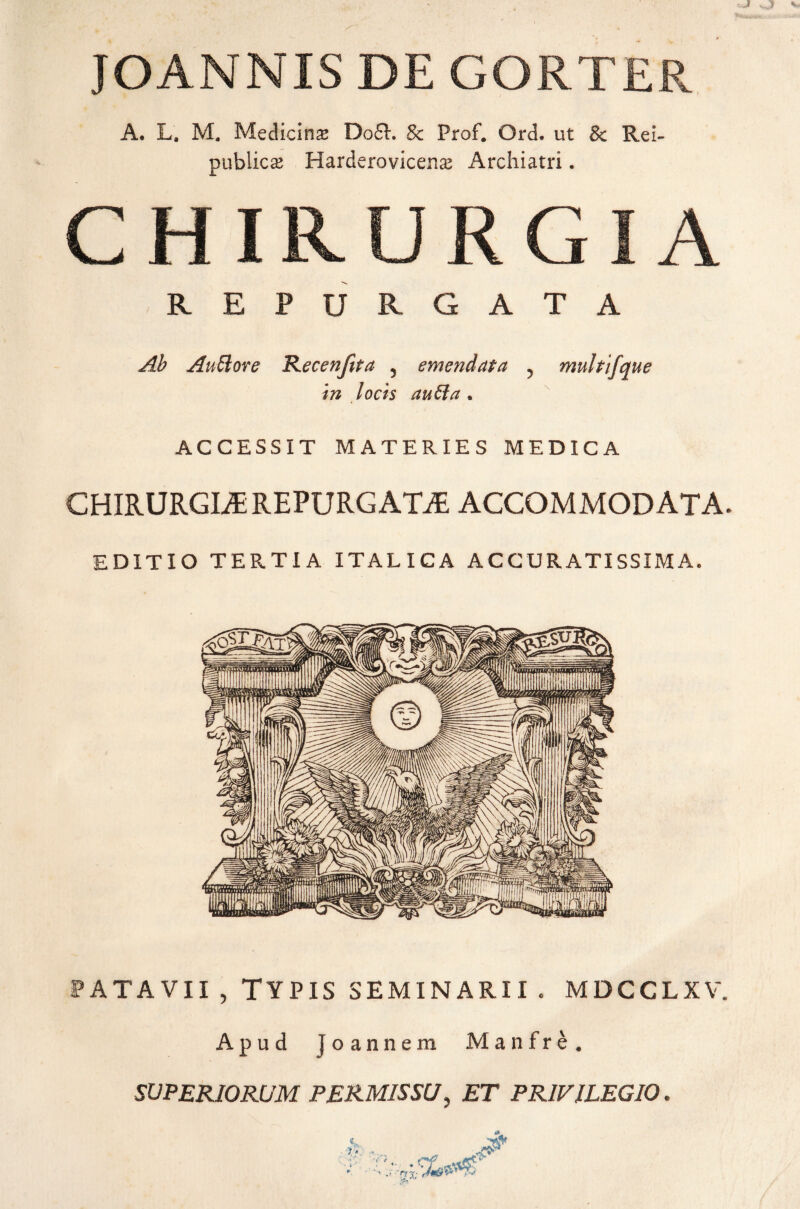 JOANNIS DE GORTER A. L, M. Medicina Do£R Sc Prof. Ord. ut & Rei- publicas Harderovicenx Archiatri. CHIR.UR GIA REPURGATA Ab Auttore Recenftta 5 emendata 5 multifque in locis au61 a , ACCESSIT MATERIES MEDICA CHIRURGIA REPURGATA, ACCOMMODATA. EDITIO TERTIA ITALICA ACCURATISSIMA. PATAVII , TYPIS SEMINARII. MDCCLXV. Apud joannem Manfre. SUPERIORUM PERMISSU, ET PRIVILEGIO.