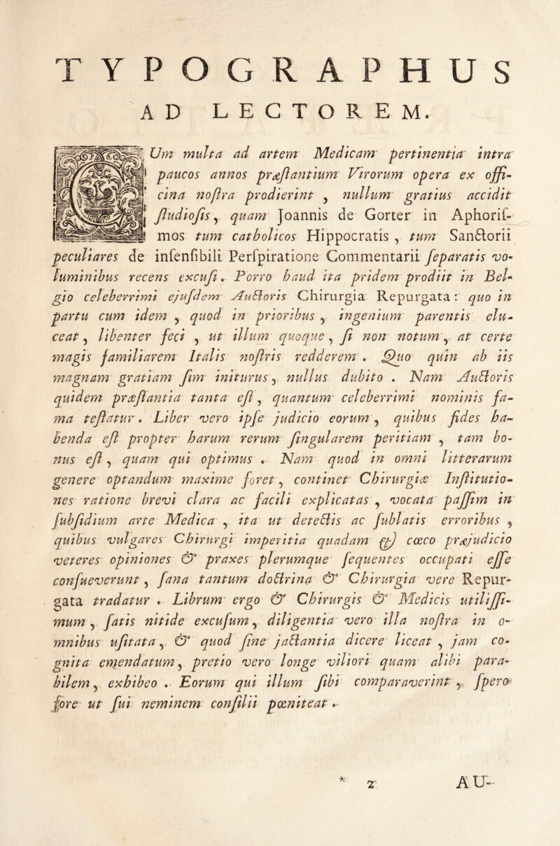 TYPOGRAPHUS AD LECTOREM. Um multa ad artem Medicam pertinentia intra paucos annos proflantium Virorum opera ex offi- cina noflra prodierint ? nullum gratius accidit fiudiofis, quam joannis de Gorter in Aphorif- mos tum catholicos Hippocratis , tum Sanftorii peculiares de infenfibili Perfpiratione Commentarii feparatis vo¬ luminibus recens excufi. Porro haud ita pridem prodiit in Bel¬ gio celeberrimi ejufdem Nudioris Chirurgia Repurgata: quo in partu cum idem ? quod in prioribus y ingenium* parentis elu- ce at, libenter feci 5 ut illum quoque, fi non notum r at certe magis familiarem Italis nofiris redderem . quin ab iis magnam gratiam fim initurus? nullus dubito . Nam Audi oris quidem prcefiaiitia tanta efi ? quantum' celeberrimi nominis fa¬ ma tefiatur. Liber vero ipfe judicio eorum 5 quibus fides ha¬ benda efi propter harum rerum fingularem peritiam 5 bo¬ nus efi , quam qui optimus • Nam quod in omni litterarum genere optandum maxime foret ? continet Chirurgice Infiitutio- nes ratione brevi clara ac facili explicatas , vocata peijfim in fubfidium arte Medica 5 /7^ z/r detedlis ac fublatis erroribus ? quibus vulgares Chirurgi imperitia quadam fjfi cceco praejudicio veteres opiniones & praxes plerumque fequentes occupati ejfie confueverunt 5 tantum dodirina & Chirurgia vere Repur¬ gata tradatur . Librum ergo & Chirurgis & Medicis utilijfi- mum j fatis nitide excufum, diligentia vero illa noflra in o- mnibus ufitata v C5 y/W jadlantia dicere liceat 5 ro» gnita eniendatum 5 pretio vero longe viliori quam alibi para¬ bilem 5 exhibeo . Eorum qui illum fibi comparaverint r fpero fore ut fui neminem confiiii pxniteat