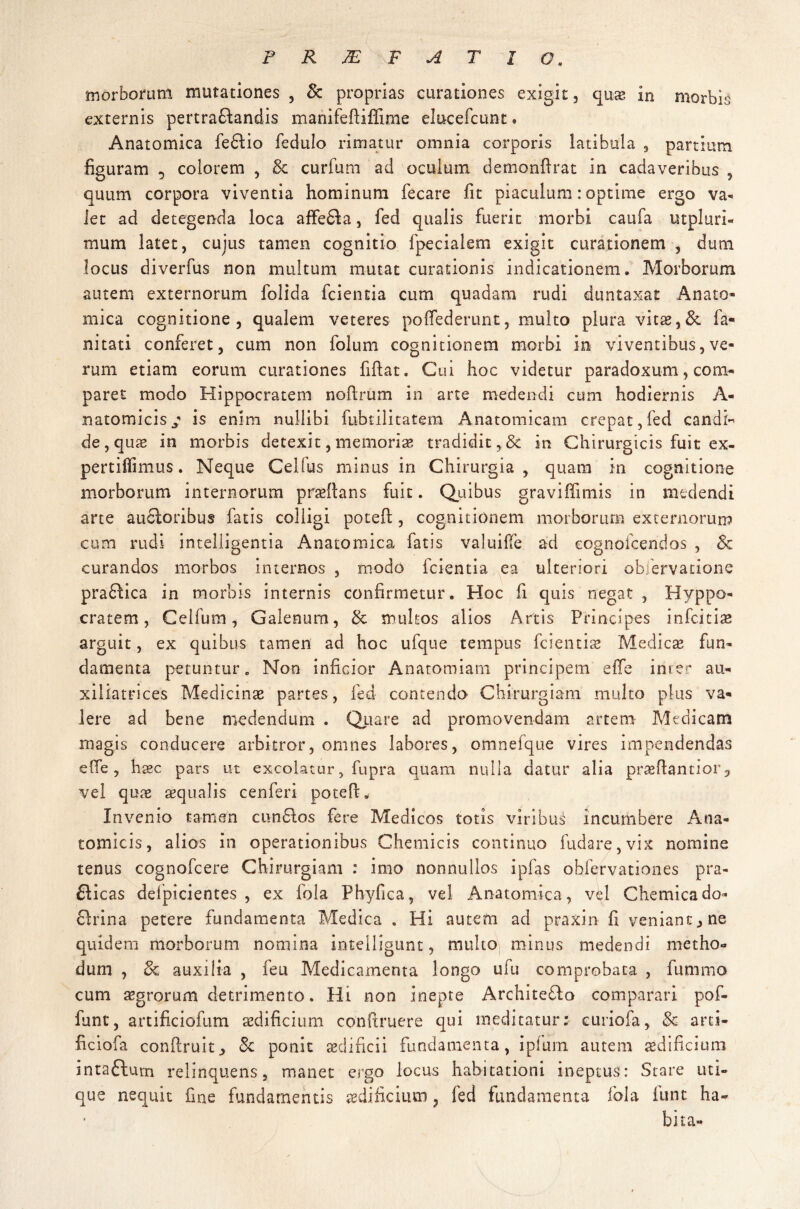 PRJEFATIO. morborum mutationes , & proprias curationes exigit, quae in morbis externis pertraflandis manifeftiffime elucefcunt • Anatomica fedlio fedulo rimatur omnia corporis latibula 3 partium figuram 5 colorem , & curfum ad oculum demonftrat in cadaveribus , quum corpora viventia hominum fecare fit piaculum: optime ergo va¬ let ad detegenda loca affefta, fed qualis fuerit morbi caufa mpluri- mum latet, cujus tamen cognitio fpecialem exigit curationem , dum locus diverfus non multum mutat curationis indicationem. Morborum autem externorum folida fcientia cum quadam rudi duntaxat Anato¬ mica cognitione, qualem veteres poffederunt, multo plura vitae,& fa- nitati conferet, cum non folum cognitionem morbi in viventibus,ve¬ rum etiam eorum curationes fiftat. Cui hoc videtur paradoxum, com¬ paret modo Hippocratem noftrum in arte medendi cum hodiernis A- natomicis / is enim nullibi fubtilitatem Anatomicam crepat, fed candi-’ de, quae in morbis detexit, memoriae tradidit,& in Chirurgicis fuit ex- pertiffimus. Neque Celfus minus in Chirurgia, quam in cognitione morborum internorum praedans fuit. Quibus graviffimis in medendi arte auctoribus fatis colligi poteft , cognitionem morborum externorum cum rudi intelligentia Anatomica fatis valuilfe ad eognofcendos , Sc curandos morbos internos , modo fcientia ea ulteriori obfervacione praftica in morbis internis confirmetur. Hoc fi quis negat , Hyppo- cratem, Celfum, Galenum, & mulsos alios Artis Principes infcitiae arguit, ex quibus tamen ad hoc ufque tempus fcientiae Medicae fun¬ damenta petuntur. Non inficior Anatomiam principem effe inrer au- xiliatrices Medicinas partes, fed contendo Chirurgiam multo plus va¬ lere ad bene medendum . Quare ad promovendam artem Medicam magis conducere arbitror, omnes labores, omneique vires impendendas effe, haec pars ut excolatur, fupra quam nulla datur alia praeftantior9 vel quae aequalis cenferi potefL Invenio tamen cun filos fere Medicos totis viribus incumbere Ana¬ tomicis, alios in operationibus Chemicis continuo fudare,vix nomine tenus cognofcere Chirurgiam : imo nonnullos ipfas obfervationes pra- filicas defpicientes , ex fola Phyfica, vel Anatomica, vel Chcmicado- filrina petere fundamenta Medica . Hi autem ad praxin fi veniant, ne quidem morborum nomina intelligunt, multo minus medendi metho¬ dum , 8c auxilia , feu Medicamenta longo ufu comprobata , fummo cum aegrorum detrimento. Hi non inepte Architefilo comparari pof- funt, artificiofum aedificium conftruere qui meditatur: curiofa, 8c arti- ficiofa conftruit, <Se ponit aedificii fundamenta, ipfum autem aedificium jntafilum relinquens, manet ergo locus habitationi ineptus: Stare uti¬ que nequit fine fundamentis aedificium, fed fundamenta fola fune ha¬ bita-