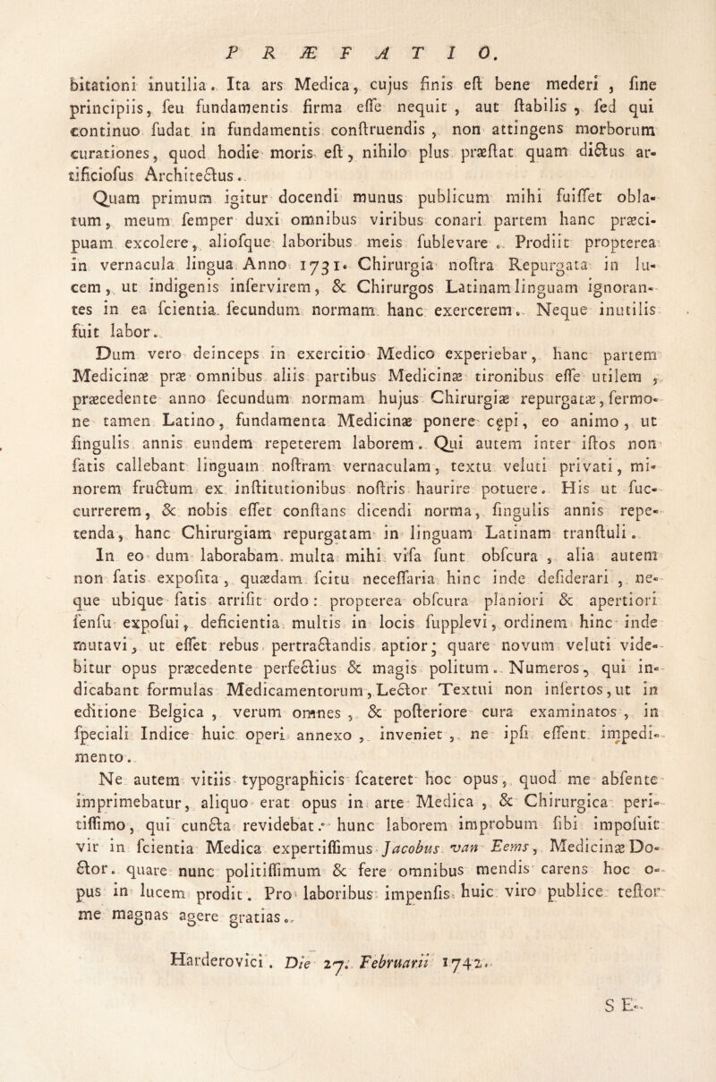 P R JE F AT 10. bitationi inutilia. Ita ars Medica, cujus finis eft bene mederi , fine principiis, feu fundamentis firma efie nequit , aut flabilis , fed qui continuo fudat in fundamentis conflruendis , non attingens morborum curationes, quod hodie moris eft ? nihilo plus praeflat quam di£Ius ar- tificiofus Architectus. Quam primum igitur docendi munus publicum mihi fu i flet obla¬ tum, meum fernper duxi omnibus viribus conari partem hanc praeci¬ puam excolere, aliofque: laboribus meis fubievare ... Prodiit propterea in vernacula lingua Anno 1731« Chirurgia noflra Repurgata in lu¬ cem, ut indigenis infervirem, & Chirurgos Latinam linguam ignoran¬ tes in ea fcientia. fecundum normam hanc exercerem. Neque inutilis fuit labor.. Dum vero deinceps in exercitio Medico experiebar, hanc partem Medicinae prae omnibus aliis partibus Medicinae tironibus effe utilem , praecedente anno fecundum normam hujus Chirurgiae repurgatae, fer mo¬ ne tamen Latino, fundamenta Medicinae ponere c£pi, eo animo, ut fmgulis annis eundem repeterem laborem. Qui autem inter iftos non fatis callebant linguam noftram vernaculam, textu veluti privati, mi¬ norem fru£tum ex. inftitutionibus noflris haurire potuere. His ut fuc- currerem, 3c nobis eflet conflans dicendi norma, fmgulis annis repe¬ tenda, hanc Chirurgiam repurgatam in linguam Latinam tranftuli. In eo dum laborabam, multa mihi vifa funt obfcura , alia autem non fatis expofita , quasdam fcitu. neceflaria hinc inde defiderari , ne¬ que ubique fatis arrifit ordo: propterea obfcura planiori & apertiori fenfu expofui, deficientia multis in locis fupplevi, ordinem* hinc inde mutavi, ut effec rebus pertra6tandis aptior; quare novum veluti vide¬ bitur opus praecedente perfectius & magis politum. Numeros 5 qui in¬ dicabant formulas MedicamentorumLector Textui non infertos , ut in editione Belgica , verum omnes , & pofteriore cura examinatos , in fpeciali Indice huic operi annexo inveniet ne ipfi e fient impedi- mento. Ne autem vitiis typographicis fcateret hoc opus, quod me abfente imprimebatur, aliquo erat opus in arte Medica , & Chirurgica; peri- tiflimo, qui cun£ta revidebat.0 hunc laborem improbum fibi impoluic vir in fcientia Medica expertiffimus Jacobus van Eems1 Medicinae Do- 6lor. quare nunc politilTmium & fere omnibus mendis carens hoc o- pus in lucem prodit. Pro* laboribus impenfis* huic viro publice teflor me magnas agere gratias., Harderovici. Die 27. Februarii 1742,, S E-