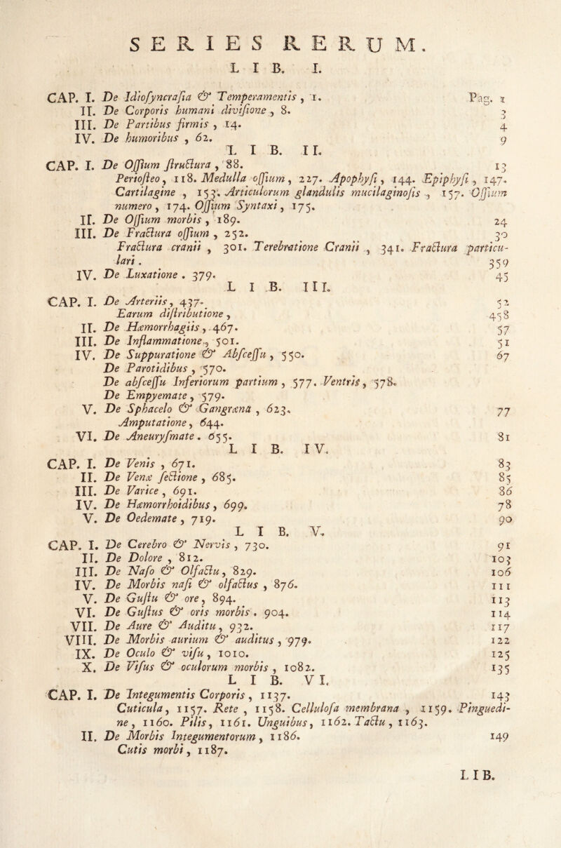 SERIES R E R U M L I B. I. GAP. I. De Idiofyncrafia & Temperamentis , r. II. De Corporis humani divifione 5 8. IIT. De Panibus firmis , 14. IV. De humoribus , 62. X I B. IL CAP« I. De OJpum firuBura y 88. Periofteoy 118. Medulla offlum, 227. Apopbyfi, 144. Epiphyfi Cartilagine , 15 4. Articulorum glandulis mucilaginojis -y 157. numero y 174. Ojfium Syntaxi y 175. IL De Ojfium morbis y 189. III. De Fraclura ojfium y 252. Pag. 4 9 13 147. 24 3° IV. CAP. L II. III. IV. I B. 11 L FraBura cranii y 301. Terebratione Cranii 3 341, FraBura particu¬ lari . De Luxatione . 379. L De Arteriis, 437. Earum dtfiributione y De Hamorrhagiis, 467. De Inflammatione.3 501. De Suppuratione & Abfceffu y 550. De Parotidibus , 570. De abfceffu Inferiorum partium , 577. Ventris y 578. De Empyemate y 579* De Sphacelo & Gangrana , 623, Amputatione, 644. V. VI. De Aneuryfmate. 055. L I B. IV. CAP. I. IL III. IV. V. CAP. I. II. III. IV. V. VI. VII. VIII. IX. X. CAP. I. II. 359 45 5?* 57 5i 67 77 81 De Few/V ,671. 83 De Fewtf feBione y 685. 85 De Varice , 691. 36 De Hamorrhoidibus y 699. 78 De Oedemate y 719. 90 L I B. V. De Cerebro & Nervis , 730. 91 De Dolore , 812. 103 De jVtf/e OlfaBuy 829. 106 De Morbis na fi & olfaBus y 876. 111 De Guflu & ore y 894. 113 De Guflus & oris morbis . 904. 114 De X«re Auditu y 932. 117 De Morbis aurium & auditus y pjy* 122 De Oe«/o , 1010. 125 De Vifus & oculorum morbis ,1082. 135 L I B. V L De Integumentis Corporis , 1137. 143 Cuticula y 1157. Rete , 1158. Cellulofa membrana y 1159. Pinguedi¬ ne , 1160. Pilis y 1161. Unguibus, 1162* Taclu y 1163. De Morbis Integumentorum y 1186. 149 /V , ii87. L I B.