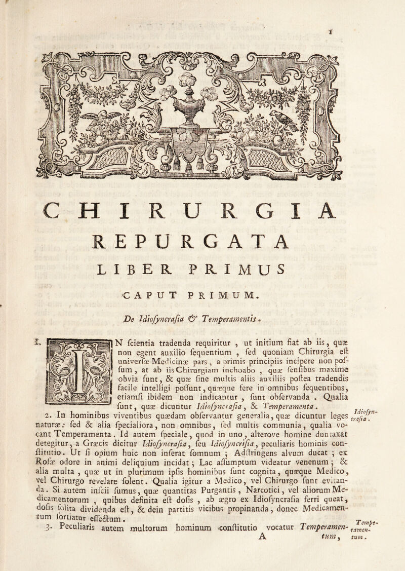 s CHIRURGIA REPU RGATA LIBER PRIMUS CAPUT PRIMUM, De Jdiofyncrafia & Temperamentis • N fcientia tradenda requiritur , ut initium fiat ab iis, qux non egent auxilio fequentium , fed quoniam Chirurgia eft univerfe Medicinae pars, a orimis principiis incipere non pof- fum , at ab iis Chirurgiam inchoabo , quae fenfibus maxime obvia funt, & quae fine multis aliis auxiliis pollea tradendis facile intelligi poliunt , quaeque fere in omnibus fequentibus, etiamii ibidem non indicantur , funt obfervanda . Qualia funt, quae dicuntur Idtofyncrafia, & Temperamenta. 2. In hominibus viventibus quaedam obfervantur generalia, quae dicuntur leges naturae.* fed & alia fpecialiora, non omnibus, fed inultis communia, qualia vo¬ cant Temperamenta. Id autem fpeciale, quod in uno, alterove homine duntaxat detegitur , a Graecis dicitur Idtofyncrafia, feu Idtofyncrtfia, peculiaris hominis con- flitutio. Ut /i opium huic non inferat fomnum ; Addringens alvum ducat \ ex Rofae odore in animi deliquium incidat; Lac affumptum videatur venenum ; & alia multa , quae ut in plurimum ipfis hominibus funt cognita, quaeque Medico, vel Chirurgo revelare folent. Qualia igitur a Medico, vel Chirurgo funt evitan¬ da . Si autem infcii fumus, quae quantitas Purgantis , Narcotici, vel aliorum Me¬ dicamentorum , quibus definita eft dofis , ab aegro ex Idiofyncrafia ferri queat, dofis folita dividenda eft, & dein partitis vicibus propinanda, donec Medicamen¬ tum fortiatur e£Fe£Ium • ■3- Peculiaris autem multorum hominum confHtutio vocatur Temperamen- A tum, Idiofyn- crafta. Tempe* ramen¬ tum .