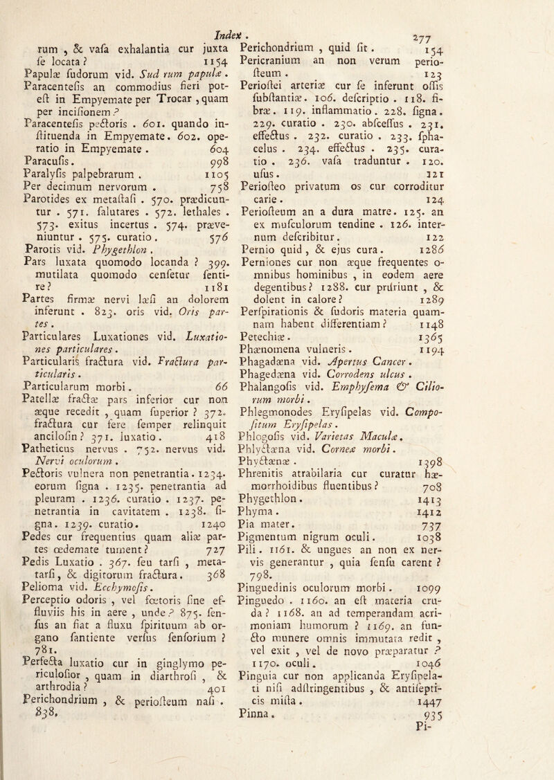 rum , & vafa exhalantia cur juxta Perichondrium , quid fit. 154 fe locata ? 1154 Pericranium an non verum perio- Papulae (udorum vid. Sud rum papula* fieum . 125 Paracentefis an commodius fieri pot- Periofiei arteria cur fe inferunt ofiis efl in Empyemate per Trocar,quam fubflantiae. 106. defcriptio . 118. fi- per incifionem ? brae . 119. inflammatio. 228. figna. Paracentefis pedoris . 601. quando in- 229. curatio . 250. abfceflus . 231. flituenda in Empyemate. 602. ope- effedus . 232. curatio . 233. fpha- ratio in Empyemate. 604 celus . 234. effedus . 235. cura- Paracufis. 998 tio . 236. vafa traduntur . 120. Paralyfis palpebrarum. 1105 ufus. 321 Per decimum nervorum . 758 Periofleo privatum os cur corroditur Parotides ex metaftafi . 570. prtedicun- carie. 124 tur . 571. falutares . 572. lethales . Periofleum an a dura matre. 125. an 573. exitus incertus . 574. praeve- ex mufculorum tendine . 126. inter- niuntur . 575. curatio. 576 num defcribitur. 122 Parotis vid. Phygethlon. Pernio quid, & ejus cura. 1286 Pars luxata quomodo locanda ? 399. Perniones cur non aeque frequentes o- mutilata quomodo cenfetur fenti- mnibus hominibus , in eodem aere re? 1181 degentibus? 1288. cur prdriunt , & Partes firmae nervi laefi an dolorem dolent in calore? 1289 inferunt . 823. oris vid. Oris par- Perfpirationis & fudoris materia quam- tes, nam habent differentiam? 1148 Particulares Luxationes vid. Luxatio- Petechiae. 1365 nes particulares. Phaenomena vulneris. 1194 Particularis fradura vid. Fraftura par- Phagadaena vid. Vlpertus Cancer. ticularis . Phagedaena vid. Corrodens ulcus . Particularum morbi. 66 Phalangofis vid. Emphyfema & Cilio- Patellae fradae pars inferior cur non rum morbi. seque recedit , quam fuperior ? 372.. Phlegmonodes Eryfipelas vid. Compo- fradura cur fere femper relinquit fitum Eryfipelas. ancilofin ? 371. luxatio. 418 Phlogofis vid. Varietas MacuU. Patheticus nervus . 752. nervus vid. Phlydaena vid. Comere morbi. Nervi oculorum . Phydaenae . 1398 Pedoris vulnera non penetrantia. 1234. Phrenitis atrabilaria cur curatur hae- eorum figna . 1235. penetrantia ad morrhoidibus fluentibus? 708 pleuram . 1236. curatio. 1237. pe- Phygethlon. 1413 netrantia in cavitatem. 1238. fi- Phyma. 1412 gna. 1239. curatio. 1240 Pia mater. 737 Pedes cur frequentius quam alia? par- Pigmentum nigrum oculi. 1038 tes oedemate tument? 727 Pili. 1161. & ungues an non ex ner¬ vis generantur , quia fenfu carent ? 798. Pinguedinis oculorum morbi . 1099 Ped is Luxatio . 367. feu tarfi , meta- tarfi, & digitorum fradura. 368 Pelioma vid. Ecchymcfis. Perceptio odoris , vel fcetoris fine ef- Pinguedo . 1160. an eft materia cru¬ da? 1168. an ad temperandam acri¬ moniam humorum ? 1169. an fun¬ do munere omnis immutata redit , fluviis his in aere , unde? 875. fen¬ fu s an flat a fluxu fpirituum ab or¬ gano fantiente verfus fenforium ? 781. Perfeda luxatio cur in ginglymo pe- vel exit , vel de novo praeparatur ? 1170. oculi. 1046 riculofior 5 quam in diarthrofi , & Pinguia cur non applicanda Eryfipela arthrodia ? 401 ti nifi adflringentibus , & antiiepti- Perichondrium , & periofleum nafi . cis mifla. 1447 Pinna» 935 Pi-