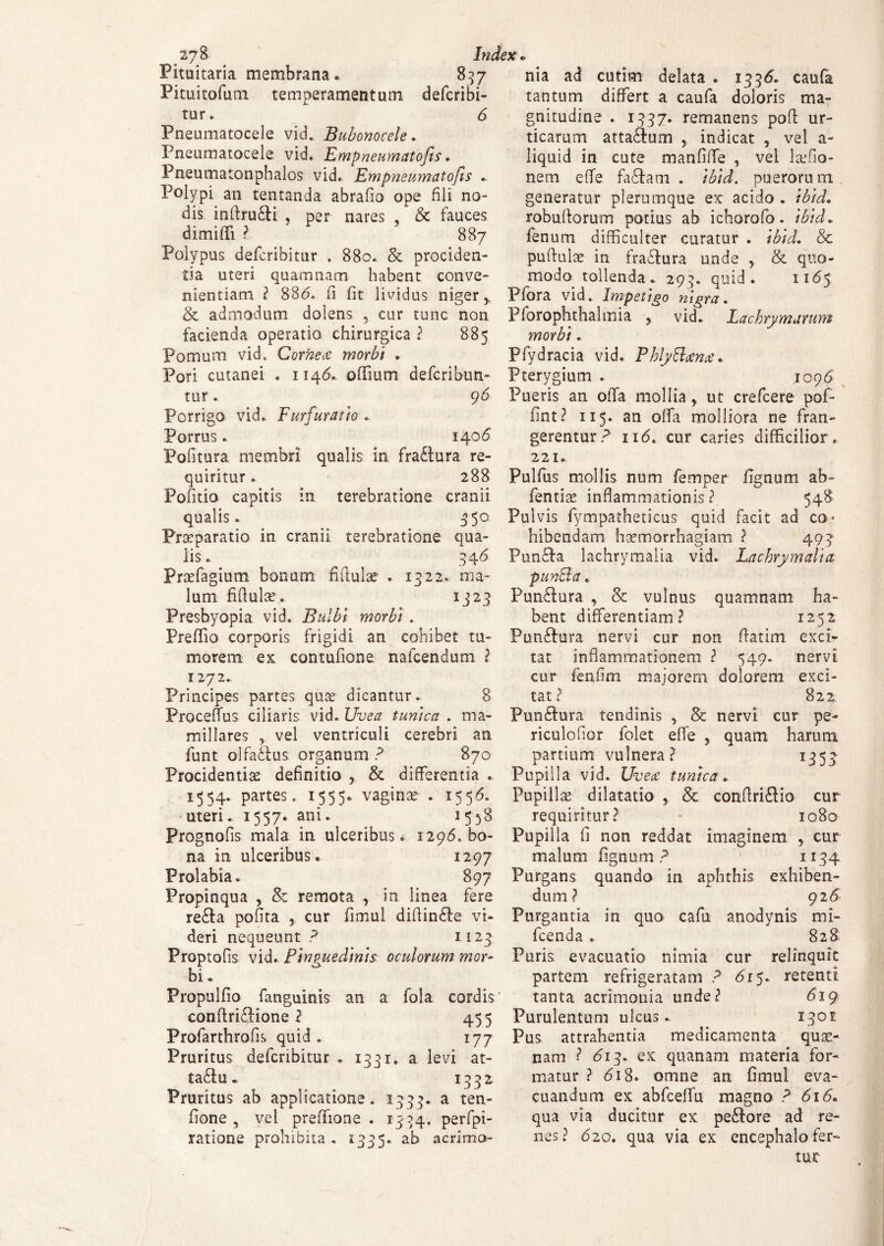 _27& Index Pituitaria membrana» 857 Pituitofuni temperamentum defcribi- tur. 6 Pneumatocele vid. Bubonocele. Pneumatocele vid. Empneumatofts. Pneumatonphalos vid. Empneumatofts . Polypi an tentanda abrafio ope fili no¬ dis inftru£ti , per nares , & fauces dimifTi ? 887 Polypus defcribitur . 880. & prociden¬ tia uteri quamnam habent conve¬ nientiam ? 88<5. fi fit lividus niger, & admodum dolens , cur tunc non facienda operatio chirurgica ? 885 Pomum vid0 Corhece morbi . Pori cutanei . 1146. o filum defcribun- tur. Porrigo vid. Eurfuratio Porrus. 1406 Politura membri qualis in fra£tura re¬ quiritur . 288 Pofitio capitis in terebratione cranii qualis. 350. Praeparatio in cranii terebratione qua¬ lis • 34 6 Praefagium bonum fifiulae . 1322. ma¬ lum fifiulae. 1323 Presbyopia vid. Bulbi morbi . Prefiio corporis frigidi an cohibet tu¬ morem ex contufione nafcendum ? 1272. Principes partes quae dicantur. 8 Procefius ciliaris vid. Uvea tunica . ma¬ millares , vel ventriculi cerebri an funt olfa&us organum ? 870 Procidentiae definitio , & differentia . 1554. partes. 1555. vaginae . 1556. uteri. 1557* ani. 1538 Prognofis mala in ulceribus. 1296» bo¬ na in ulceribus. 1297 Prolabia. 897 Propinqua , & remota , in linea fere nia ad cutim delata . 1336. caufa tantum differt a caufa doloris ma¬ gnitudine . 1337. remanens pofi ur¬ ticarum atta&um , indicat , vel a- liquid in cute manfifie , vel laffio- nem efie fa£fam . ibid. puerorum generatur plerumque ex acido . ibid. robufiorum potius ab ichorofo. ibid. fenum difficulter curatur . ibid. & puftulae in fraftura unde , & quo¬ modo tollenda. 293. quid. 11 <55 Pfora vid. Impetigo nigra. Pforophthalmia , vid. Lachrymarum morbi. Pfydracia vid. PhlyBaem* Pterygium . 1096 96 Pueris an offa mollia, ut crefcere pofi- fint? 115. an offa molliora ne fran¬ gerentur? 116. cur caries difficilior. 221. Pulfus mollis num femper fignum ab- fentiae inflammationis? 548 Pulvis fympatheticus quid facit ad co¬ hibendam haemorrhagiam ? 493 Punfita lachrymalia vid. Lachrymalia puncla. Pun&ura , & vulnus quamnam ha¬ bent differentiam? 1252 Pun&ura nervi cur non fiatim exci¬ tat inflammationem ? 549. nervi cur fenfim majorem dolorem exci¬ tat? 822 Piin&ura tendinis , & nervi cur pe- riculofior folet efie , quam harum partium vulnera? 1353 Pupilla vid. Uveat tunica. Pupillae dilatatio , & confiri&io cur requiritur? • 1080 Pupilla fi non reddat imaginem , cur malum fignum ? 1134 Purgans quando in aphthis exhiben¬ dum? 926 re£ta pofita , cur fimul difiin&e vi- Purgantia in quo cafu anodynis mi- deri nequeunt ? II23 fcenda . 828 Froptofis vid. Pinguedinis oculorum mor- Puris: evacuatio nimia cur relinquit bi Propulfio fanguinis an a fola cordis' confiriflione l 455 Profarthrofis quid. 177 Pruritus defcribitur . 1331. a levi at- ta£lu» 1332 Pruritus ab applicatione. 1333. a ten- fione , vel preflione . 1334, perfpi- ratione prohibita . 1335» ab acrimo- cur partem refrigeratam ? <5r 5. retenti tanta acrimonia unde? 619 Purulentum ulcus- ^ 1301 Pus attrahentia medicamenta quae¬ nam ? 613. ex quanam materia for¬ matur ? <5i8. omne an fimul eva¬ cuandum ex abfcefiu magno ? 616. qua via ducitur ex pe&ore ad re¬ nes? 620. qua via ex encephalo fer»
