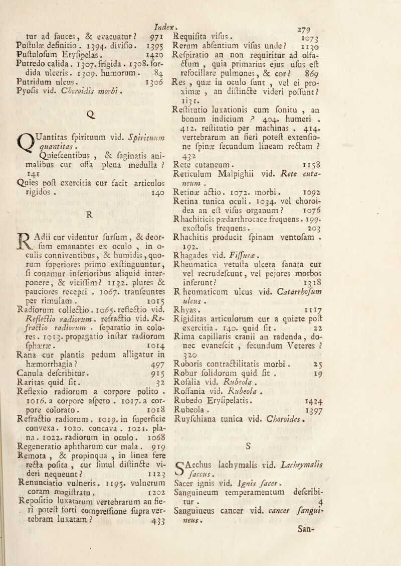 tur ad fauces, & evacuatur? 971 Puftulae definitio . 1394. divifio. 1395 Puftulofum Eryfipelas. 1420 Putredo calida . i307.frigida . 1308. for- dida ulceris. 1309. humorum. 84 Putridum ulcus. 1306 Pyofis vid. Choro}dts morbi . Q. QUantitas fpirituum vid. Spirituum quantitas . Quiefcentibus , & Paginatis ani¬ malibus cur offa plena medulla ? 141 Quies poft exercitia cur facit articulos rigidos . 140 R RAdii cur videntur furfum , & deor- . fum emanantes ex oculo , in o- culis conniventibus, & humidis, quo¬ rum fuperiores primo exftinguuntur, fi conamur inferioribus aliquid inter¬ ponere, & viciflim? 1132. plures & pauciores recepti . 1067. tranfeuntes per rimulam . 1015 Radiorum colle£tio . 1065. refleftio vid. Reflettio radiorum . refradtio vid. Re¬ fractio radiorum . feparatio in colo¬ res. 1013. propagatio inftar radiorum fphaerae. 1014 Rana cur plantis pedum alligatur in haemorrhagia ? 497 Canula defcribitur. 915 Raritas quid fit. . 32 Reflexio radiorum a corpore polito . ioi<5. a corpore afpero . 1017. a cor¬ pore colorato. 1018 Refragio radiorum. 1019. in Superficie convexa. 1020. concava. 1021. pla¬ na. 1022. radiorum in oculo. 1068 Regeneratio aphtharum cur mala . 919 Remota , & propinqua , in linea fere re£ta pofita , cur fimul diflin£te vi¬ deri nequeunt? 1123 Renunciatio vulneris. 1195« vulnerum coram magitfratu. 1202 Repofitio luxatarum vertebrarum an fie¬ ri poteft forti compreffione fupra ver¬ tebram luxatam ? 433 279 Reqmilta vifus. 1073 Rerum abfentium vifus unde? 1130 Refpiratio an non requiritur ad olfa¬ ctum , quia primarius ejus ufus eft refocillare pulmones, & cor ? 86g Res , quae in oculo funt , vel ei pro¬ ximae ? an diftinfte videri poffunt? 113 r. Reflitutio luxationis cum fonitu , an bonum indicium ? 404. humeri . 412. reflitutio per machinas . 414. vertebrarum an heri poteft extenfio- ne fpinx fecundum lineam reCtam ? 432 Rete cutaneum. 1158 Reticulum Malpighii vid. Rete cuta¬ neum . Retinae aftio. 1072. morbi. 1092 Retina tunica oculi. 1034. vel choroi¬ dea an eft vifus organum? 1076 Rhachiticis paedarthrocace frequens. 199. exoflofls frequens. 203 Rhachitis producit fpinam ventofam . 192. Rhagades vid. Fi(furce . Rheumatica vetufta ulcera lanata cur vel recrudefcunt, vel pejores morbos inferunt? 1318 R heumaticum ulcus vid. Catarrhofum ulcus . Rhyas. 1117 Rigiditas articulorum cur a quiete poft exercitia . 140. quid fit. 22 Rima capillaris cranii an radenda, do¬ nec evanefcit , fecundum Veteres ? 3 20 Roboris contra&ilitatis morbi . 25 Robur folidorum quid fit . 19 Rofalia vid. Rubeola . Roffania vid. Rubeola . Rubedo Eryfipelatis. 1424 Rubeola» 1397 Ruyfchiana tunica vid. Choro)des % S SAcchus lachymalis vid. lachrymaiis faccus. Sacer ignis vid. Ignis facer. Sanguineum temperamentum defcribi- tur . 4 Sanguineus cancer vid. cancer /angui¬ neus. San-