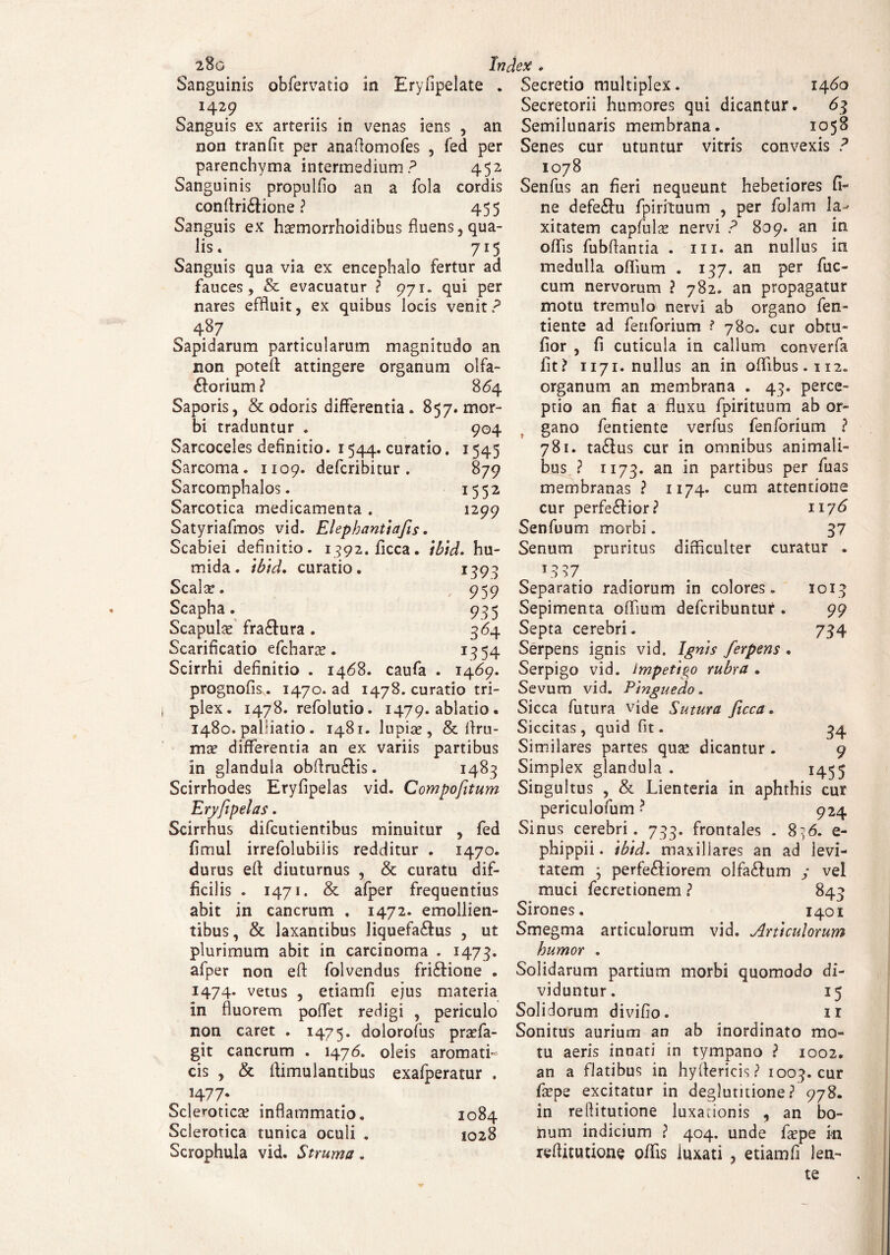 Sanguinis obfervatio in Eryflpelate . 1429 Sanguis ex arteriis in venas iens , an non tranfit per anafiomofes , fed per parenchyma intermedium? 452 Sanguinis propulfio an a fola cordis conftri&ione ? 455 Sanguis ex Fmnorrhoidibus fluens, qua¬ lis. 715 Sanguis qua via ex encephalo fertur ad fauces, & evacuatur ? 971. qui per nares effluit, ex quibus locis venit? 487 Sapidarum particularum magnitudo an non potefl: attingere organum olfa¬ ctorium ? 864 Saporis, & odoris differentia. 857. mor¬ bi traduntur . 904 Sarcoceles definitio. 1544. curatio. 1545 Sarcoma. 1109. defcribitur . 879 Sarcomphalos. 1552 Sarcotica medicamenta . 1299 Satyriafmos vid. Elephantiafis. Scabiei definitio. i392.ficca. ibtd. hu- mida. ibtd. curatio. 1395 Scala:. 959 Scapha. 935 Scapulas fra&ura . 364 Scarificatio efcharas. 1354 Scirrhi definitio . 1468. caufa . 1469. prognofisv. 1470. ad 1478. curatio tri¬ plex. 1478. refolutio. 1479. ablatio . 1480. paliiatio . 1481. lupias, & flru- mas differentia an ex variis partibus in glandula obflru&is. 1483 Scirrhodes Eryfipelas vid. Compofitum Eryfipelas. Scirrhus difcutientibus minuitur , fed fimul irrefolubiiis redditur . 1470. durus efi diuturnus , & curatu dif¬ ficilis . 1471. & afper frequentius abit in cancrum . 1472. emollien¬ tibus, & laxantibus Jiquefa£tu$ , ut plurimum abit in carcinoma . 1473. afper non eft folvendus friCtione . 1474. vetus , etiamfl ejus materia in fluorem poffet redigi , periculo non caret . 1475. dolorofus prasfa- git cancrum . 1476. oleis aromati¬ cis , & flimulantibus exafperatur . *477: Scleroticas inflammatio. 1084 Sclerotica tunica oculi . 1028 Scrophula vid. Struma. Secretio multiplex. 1460 Secretorii humores qui dicantur. 63 Semilunaris membrana. 1058 Senes cur utuntur vitris convexis ? 1078 Senfus an fieri nequeunt hebetiores fi¬ ne defeCto fpirituum , per folam la¬ xitatem capfulas nervi ? 809. an in offis fubflantia . m. an nullus in medulla offium . 137. an per fuc- cum nervorum ? 782. an propagatur motu tremulo nervi ab organo fen- tiente ad fenforium 780. cur obtu- fior , fi cuticula in callum converfa fit? 1171. nullus an in offibus. 112. organum an membrana . 43. perce¬ ptio an fiat a fluxu fpirituum ab or¬ gano fentiente verfus fenforium ? 781. taCtos cur in omnibus animali¬ bus ? 1173. an *n partibus per fuas membranas ? 1174« cum attentione cur perfe£fior? 1176 Senfuum morbi. 37 Senum pruritus difficulter curatur . to^7 Separatio radiorum in colores. 1013 Sepimenta offium defcribuntur . 99 Septa cerebri. 734 Serpens ignis vid. Ignis ferpens . Serpigo vid. impetigo rubra . Sevum vid. Pinguedo. Sicca futura vide Sutura ficca. Siccitas, quid fit. 34 Similares partes qua: dicantur . 9 Simplex glandula . 1455 Singultus , & Lienteria in aphthis cur periculofum ? 924 Sinus cerebri. 733. frontales . 8^6. e- phippii. ibtd. maxillares an ad levi¬ tatem ; perferiorem olfa£fum y vel muci fecretionem ? 843 Sirones. 1401 Smegma articulorum vid. Articulorum humor . Solidarum partium morbi quomodo di¬ viduntur. 15 Solidorum divifio. 1 r Sonitus aurium an ab inordinato mo¬ tu aeris innati in tympano ? 1002. an a flatibus in hyfiericis? 1003. cur fiepe excitatur in deglutitione? 978. in reliitutione luxationis , an bo¬ num indicium ? 404. unde fa:pe m reflitutione offis luxati , etiamfl len¬ te