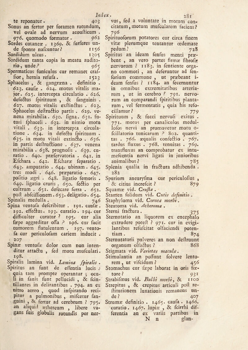 te reponatur. 40 3 Sonus an fertur per foramen rotundum, vel ovale ad nervum acoufticum . 976. quomodo formatur. 962 Sordes cutaneae . 1369. & furfures un¬ de fponte nafcuntur? n $6 Sordidum ulcus. Sordidum tanta copia in meatu audito¬ rio, unde? 965 Spermaticus funiculus cur remanet craf- fior, hernia refufa. 1525 Sphacelus , & gangraena . definitio . 623. caufae . 624. motus vitalis ma¬ jor. <525. intercepta circulatio . 626. defe&us fpirituum , & fanguinis . 627. motus vitalis exftin&us . 623. Sphacelus deflru&io partis . 629. ve¬ nena mirabilia. 630. figna. 631. fu¬ turi fphaceli . 632. in nimio motu vitali . <533. in intercepta circula¬ tione . <534. in defeftu fpirituum . 635. in motu vitali extinAo . 636, in partis deftru&ione . 637. venena mirabilia . 638. prognofis . 639. cu¬ ratio . 640. praefervatoria . 641. in Efchara . <542. Efcharae feparatio . <543. amputatio . 644. ubinam . 645. tres modi . 64.6. praeparatio . 647. pofitio aegri . 648. ligatio femoris . 649. ligatio cruris . 650. fe&io per cultrum . 651. defecare ferra . <552. poft ^bfciffionem. 653. deligatio. 654. Spinalis medulla . 746 Spina ventofa defcribitur . 191. caufae. 192. effe£tus. 193. curatio. 194. cur difficulter curatur ? 195. cur alia faepe aggreditur offa ? 196. cur facit tumorem flatulentum . 197. vento¬ fa cur periculofam cariem inducit . 207 Spinae ventofae dolor cum non inten¬ ditur attadlu , fed motu mufculari. 198. Spiralis lamina vid. Lamina /piratis . Spiritus an funt de effentia lucis .• quia tam prompte operantur ; ocu¬ li in fan is funt pellucidi , & fcin- tillantes in delirantibus . 794. an ex nitro aereo , quod infpirando reci¬ pitur a pulmonibus , mifcetur fan- guini , fertur ad cerebrum ? 795. an aliquid anhereum , libere va¬ gans fuis globulis rotundis per ner- vos, fed a voluntate in motum con¬ citatum , motum mufcularem faciens ? 796 Spirituoforum potatores cur circa finem vitae plerumque tentantur oedemate pedum? 728 Spiritus an ideam fenfus menti prae¬ bent , an vero partes firma? fibrofa? nervorum ? 1183. in fentiente orga¬ no commoti , an deferuntur ad fen- forium commune , ut praebeant i- deam fenfus ? 1184. an fecernuntur in omnibus extremitatibus arteria¬ rum , ut in cerebro ? 791. nervo¬ rum an comparandi fpiritibus planta¬ rum , vel fermentatis , quia his refo- cillamur ? 779 Spirituum , & fucci nervofi exitus . 771. motus per canaliculos medul- lofos nervi an promovetur motu o- fcillatorio tunicarum ? 802. quanti¬ tas . 766. aequalis confe&io * 767. tardus fluxus . 768. tenuitas . 769. transfluxus an comprobatur ex intu- mefcentia nervi ligati in junioribus animalibus? 785 Splenia qualia in fra&ura adhibenda . 282 Spurium aneuryfma cur periculofius , & citius increfcit ? 879 Squamae vid. Crujia . Stamen folidum vid. Cutis definitio . Staphyloma vid. Cornea morbi. Steatoma vid. Atheroma . Sterni fra&ura. 375 Sternutatio an liquorem ex encephalo extrudere poteft ? 971. cur in evigi¬ lantibus refufcitat olfaciendi poten¬ tiam . 874 Sternutatorii pulveres an non deftruunt organum olfa&us ? 868 Stigmata vid. Varietas macula. Stimulantia an poffimt folvere lento¬ rem , ut vifcidum ? 456 Stomachus cur faepe laborat in oris fe¬ tore ? 931 Strabifmus vid. Bulbi morbi, & noo Strepitus , & crepitus articuli pofl re- fiitutionem luxationis remanens un¬ de ? 4 °7 Strumae definitio . 1465. caufa . 1466. curatio. 1467. lupiae , & fcirrhi dif¬ ferentia an ex variis partibus in N n gtan-