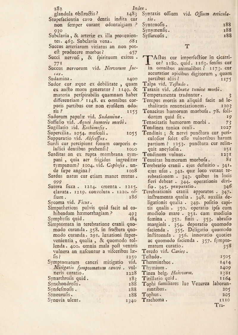 2$2 glandula obdru&is ? Stupefacientia cavo dentis indita non femper curant odontalgiam ? 93° . Subclavia, &, arteriae ex illa provenien¬ tes. 463. Subclavia vena. <581 Succus arteriarum vitiatus an non pot- efl: producere morbos? 457 Succi nervofi , & fpirituum exitus . 77i . f Succus nervorum vid. Nervorum juc- cus» Sudamina. 1400 Sudor cur a?que ex debilitate , quam ex audio motu generatur ? 1149. & materia perfpirabilis quamnam habet differentiam? 1148. ex omnibus cor¬ poris partibus cur non ejufdem odo¬ ris ? 1155 Sudorum papulas vid. Sudamina. Suffufio vid. Aquei humoris morbi• Sugillatio vid. Ecchimofis. Supercilia. 1054. mufculi • 1055 Suppuratio vid. Abfceffus. Surdi cur percipiunt fonum corporis e- laflici dentibus prehenfi? 1000 Surditas an ex rupta membrana tym¬ pani , quia aer frigidus ingreditur tympanum? 1004. vid. Copkofis . un¬ de fsepe angina? 1008 Surdus natus cur etiam manet mutus. 999 Sutura ficca . 1214. cruenta . 1215. clavata. 1219, convoluta . 1220. of- fium. i8<5 Sycoma vid. Ficus. Simpatheticus pulvis quid facit ad co¬ hibendam haemorrhagiam ? 493 Symphyfis quid. 184 Simptomata in terebratione cranii quo¬ modo curanda. 358. in fradlura quo¬ modo curanda. 291. luxationi fuper- venientia , qualia , & quomodo tol¬ lenda. 400. omnia mala poft ventris vulnera an nafcuntur a vifceribus las- fis? 1250 Symptomatum cancri mitigatio vid. Mitigatio fymptomatum cancri . vul¬ neris curatio. 1228 Synarthrolis quid. 183 Synchondrofis. 188 Syndefmofis. 188 Syneurofis. 188 Synovia ulcus. 1340 vid. Ojfuim articula- 188 188 188 T TAflus cur imperfectior in cicatri¬ ce? 1180. quid. 1163. fenfus cur in omnibus animalibus? 1173- cur accuratior apicibus digitorum , quam partibus aliis? 1175 Talpa vid. Tejludo . Taraxis vid. Adnatce tunioa morbi. Temperamenta traduntur. 3 Tempus mortis an aliquid facit ad le- thalitatis renunciationem. 1203 Tenacitas humorum morbofa. 78. (oli¬ dorum quid fit. 19 Tenacitatis humorum morbi . 73 Tendinea tunica oculi. 1027 Tendinis ; & nervi pundlura cur peri¬ culabor folet effe vulneribus harum partium ? 1253. punCtura cur relin¬ quit ancylofin. 251 Tendinum vulnus. 1231 Tenuitas humorum morbofa. 81 Terebratio cranii . ejus definitio . 341. ejus ufus . 342. quas loco vetant te¬ rebrationem . 343. quibus in locis fieri debeat . 344. operationis divi* fio. 345. praeparatio. 346 Terebrationis cranii apparatus . 347. inflrumenta qualia • 348. auxilia de- ligationis qualia . 349. pofitio capi¬ tis qualis . 350. operatio ipfa cum modiolo mare . 351. cum modiolo femina . 352. finis . 353. abrafio marginis . 354. depuratio quomodo -facienda . 355. Deligatio quomodo inftituenda . 356. innovatio quoties ac quomodo facienda . 357. fympto- matum curatio. Teredo vid. Caries. 358 Tefludo. 1505 Therminthos. I4H Thymium . 1409 Tinea belg. Haivvorm. 1381 Titillatio quid. 11^4 Tophi familiares lue Venerea laboran- rantibus. 205 T ophus. 205 Trachoma . I I IO Tra- Index. 1483 Syn taxis offium cur tio. Syntenofis. Synymenfis. Syffarcofis.