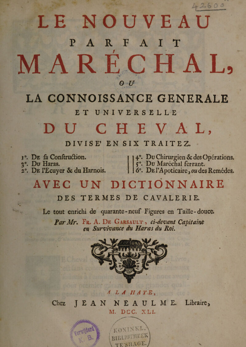 J+Xb O.o LE NOUVEAU PARFAIT MARÉCHAL, „V J . O U LA CONNOISSANCE GENERALE ET UNIVERSELLE DU CHEVAL, DIVISE’ EN SIX TRAITEZ. j De fa Conftruétion. 3°. Du Haras. 2°. De l’Ecuyer & du Harnois. 4.0. Du Chirurgien & des Opérations, f Du Maréchal ferrant. 6°. De l’Apoticaire , ou des Remèdes. AVEC UN DICTIONNAIRE DES TERMES DE CAVALERIE. Le tout enrichi de quarante-neuf Figures en Taille-douce. ParMr. Fr. A. De Garsault , ci-devant Capitaine en Survivance du Haras du Roi. A LA IIATE, Chez JEAN NEAULME. Libraire, M. DCC, XLI.