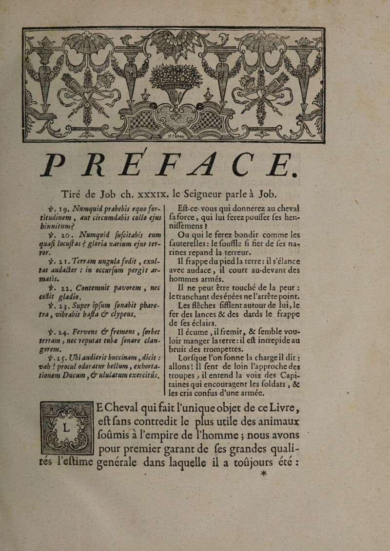 P R ÉFA CE. Tiré de Job ch. xxxix. le Seigneur parle à Job. ir. 19. Numquid prabebis equofor- titudinem , aut circumdabis collo ejut binnitum? ir. 10. Numqutd [ufcitabis eum quafi locujlas ? gloria narium ejut ter- ror. f. 21. ‘Terrant unguia fodlt, exul¬ tât audatter : in occurfum pergit ar- maùt. f. zz. Contemnit pavorem , nec cedit gladio. ir. 1 j. Super ipfum fonabit phare- tra, vibrabit bajla & clypeut. ir. 14. Fervent & frement, forbet terrain, nec reputat tuba fonare clan- gorem. ir. z j. Ubiaudierit buccinam, dicit : vah ! procul odoratur bellum, exhorta- tionem Ducum, & ululâtum exercitât. Eft-ce-vous qui donnerez au cheval faforce, qui lui ferez pouffer fes hen- niflèmens î Ou qui le ferez bondir comme les fauterelles: lefouffle fi fier de fes na* rines répand la terreur. Il frappe du pied la terre : il s’élance avec audace , il court au-devant des hommes armés. Il ne peut être touché de la peur : le tranchant des épées ne l’arrête point. Les flèches fifflent autour de lui, le fer des lances ôc des dards le frappe de fes éclairs. Il écume , il frémir, & femble vou¬ loir manger la terre : il eft intrépide au bruit des trompettes. Lorfque l’on Tonne la charge il dit : allons! Il fent de loin l’approche des troupes , il entend la voix des Capi¬ taines qui encouragent les foldats , 8c les cris confus d’une armée. tés Teftime E Cheval qui fait lunique objet de ce Livre, eft fans contredit le plus utile des animaux fournis à l’empire de l’homme j nous avons pour premier garant de fes grandes quali- genérale dans laquelle il a toûjours été : *