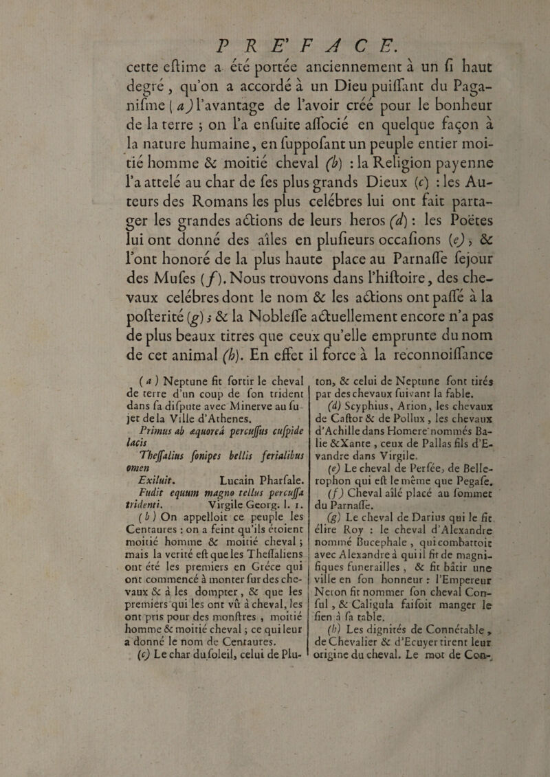 cette eftime a été portée anciennement à un fi haut degré , qu’on a accordé à un Dieu piaffant du Paga- nifme ( a) l’avantage de l’avoir créé pour le bonheur de la terre * on l’a enfuite aflocié en quelque façon à la nature humaine, enluppofantun peuple entier moi¬ tié homme de moitié cheval (b) : la Religion payenne l’a attelé au char de fes plus grands Dieux (c) -.les Au¬ teurs des Romans les plus célébrés lui ont fait parta¬ ger les grandes actions de leurs héros (d) : les Poetes lui ont donné des ailes en plufieurs occafions (e) > de Pont honoré de la plus haute place au Parnafle fejour des Mufes (f). Nous trouvons dans l’hiftoire, des che¬ vaux célébrés dont le nom de les aétions ont paffé à la pofterité (g) s de la Nobleffe actuellement encore n’a pas de plus beaux titres que ceux qu’elle emprunte du nom de cet animal (h). En effet il force à la reconnoiffance ( a ) Neptune fit fortir le cheval de terre d’un coup de fon trident dans fa difpute avec Minerve au fu- jet delà Ville d’Athenes. Primus ab aquoreâ percujfus cufpide lacis Thejfalius fonipes bellis ferialibus omen Exilait. Lucain Pharfale. Fudit equum ntagno tellus percujfa tridenti. Virgile Georg. 1. i. ( b ) On appelloit ce peuple les Centaures : on a feint qu’ils croient moitié homme & moitié cheval ; mais la vérité eftqueles Thefialiens ont été les premiers en Grèce qui ont commencé à monter fur des che¬ vaux & à les dompter , & que les premiers qui les ont vfi à cheval, les ont pris pour des monftres , moitié homme & moitié cheval ; ce qui leur a donné le nom de Centaures. (c) Le char du foleil, celui de Plu- ton, & celui de Neptune font tirés par des chevaux fuivanr la fable. (d) Scyphius, Arion, les chevaux de Caftor & de Pollux , les chevaux d’Achille dans Homere'nommés Ba- lie &Xante , ceux de Pallas fils d’E- vandre dans Virgile. (e) Le cheval de Perféej de Belle- rophon qui eft le même que Pegafe. (f) Cheval ailé placé au fommec du Parnafie. (g) Le cheval de Darius qui le fie élire Roy : le cheval d’Alexandre nommé Bucephale , quicombartoic avec Alexandre à qui il fit de magni¬ fiques funérailles , & fit bâtir une ville en fon honneur : l’Empereur Néron fit nommer fon cheval Con- ful , & Caligula faifoit manger le fien à fa table. (b) Les dignités de Connétable y. de Chevalier & d’Ecuyer tirent leur origine du cheval. Le mot de Cou-