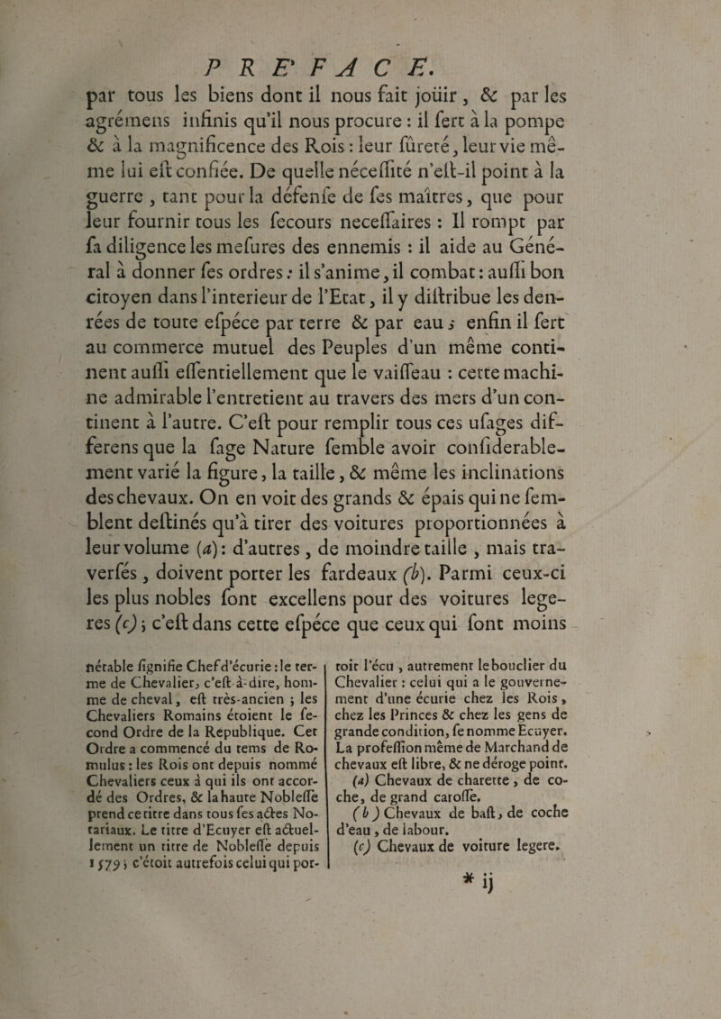 par tous les biens dont il nous fait joüir , & par les agrémens infinis qu’il nous procure : il fert à la pompe Ôc à la magnificence des Rois : leur fûreté, leur vie mê¬ me lui eft confiée. De quelle néceiTité n’ell-il point à la guerre , tanc pour la défenfe de fes maîtres, que pour leur fournir tous les fecours necefiaires : Il rompt par fa diligence les mefures des ennemis : il aide au Géné¬ ral à donner fes ordres : il s’anime, il combat : aulli bon citoyen dans l’interieur de l’Etat, il y diitribue les den¬ rées de toute efpéce par terre & par eau s enfin il fert au commerce mutuel des Peuples d’un même conti¬ nent aulli eifentiellement que le vaiffeau : cette machi¬ ne admirable l’entretient au travers des mers d’un con¬ tinent à l’autre. C’eft pour remplir tous ces ufages dif- ferens que la fage Nature femble avoir confiderable- ment varié la figure, la taille, & même les inclinations des chevaux. On en voit des grands &: épais qui ne fem- blent deftinés qu’à tirer des voitures proportionnées à leur volume {a): d’autres, de moindre taille , mais tra- verfés, doivent porter les fardeaux (b). Parmi ceux-ci les plus nobles font excellens pour des voitures légè¬ res (c) j c’eft dans cette efpéce que ceux qui font moins nétable fignifie Chef d’écurie :1e ter¬ me de Chevalier^ c’eft à-dire, hom¬ me de cheval, eft très-ancien ; les Chevaliers Romains étoient le fé¬ cond Ordre de la Republique. Cet Ordre a commencé du tems de Ro- mulus : les Rois ont depuis nommé Chevaliers ceux à qui ils ont accor¬ dé des Ordres, & la haute NoblelTe prend ce titre dans tous fes aétes No¬ tariaux. Le titre d’Ecuyer eft actuel¬ lement un titre de Noblefle depuis i f 72 > c’étoit autrefois celui qui por- toit 1’écu , autrement le bouclier du Chevalier : celui qui a le gouverne¬ ment d’une écurie chez les Rois, chez les Princes & chez les gens de grande condition, fe nomme Ecuyer. La profeflion même de Marchand de chevaux eft libre, & ne déroge point. (a) Chevaux de charette , de co¬ che, de grand caroftè. (b) Chevaux de baftj de coche d’eau, de labour. (c) Chevaux de voiture legere.