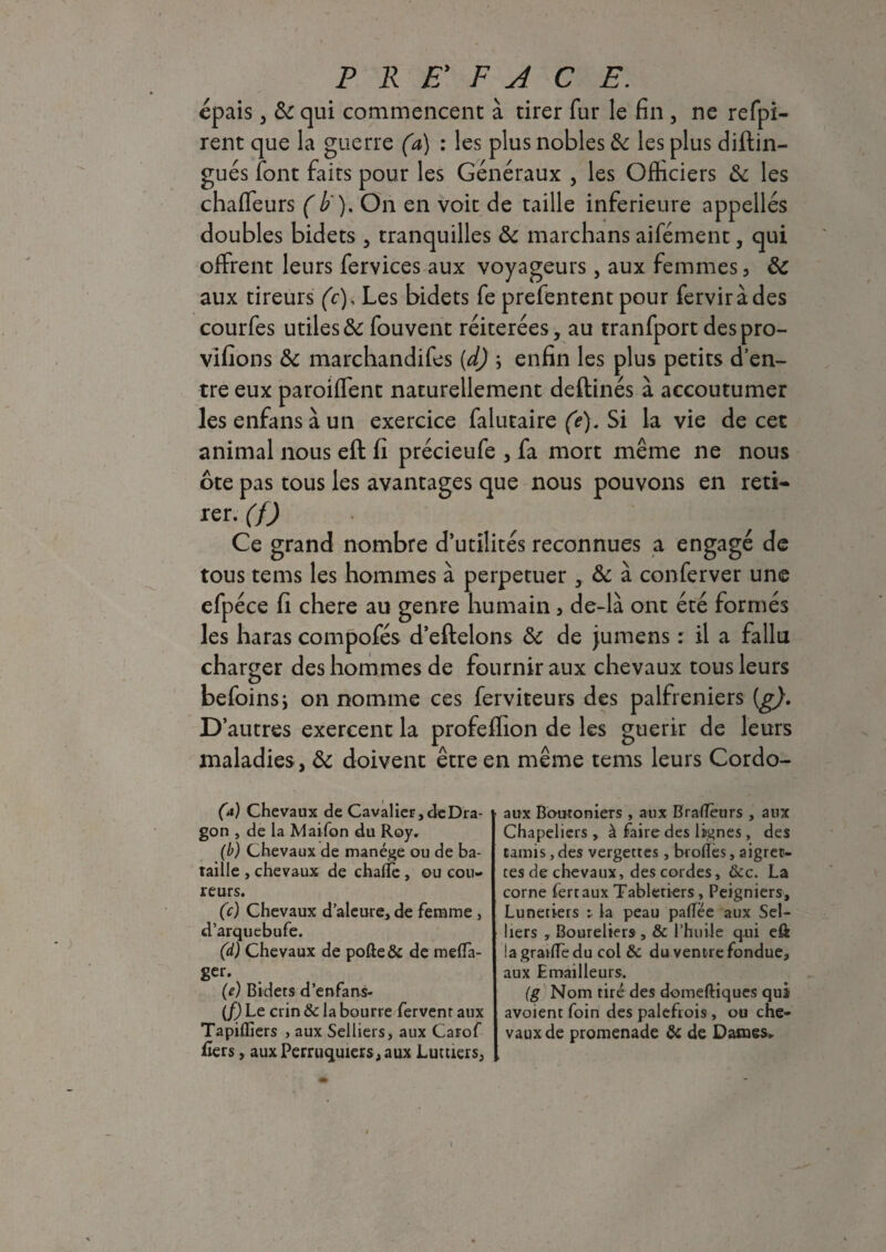 épais, 6c qui commencent à tirer fur le fin , ne refpi- rent que la guerre (a) : les plus nobles 6c les plus diftin- gués font faits pour les Généraux , les Officiers 6c les chaffeurs (b ). On en voit de taille inferieure appellés doubles bidets , tranquilles 6c marchans aifément, qui offrent leurs fervices aux voyageurs, aux femmes , 6c aux tireurs (c). Les bidets fe prefentent pour ferviràdes courfes utiles6c fouvent réitérées, au tranfport despro- vifions 6c marchandifes (d) ; enfin les plus petits d’en¬ tre eux paroiffent naturellement deftinés à accoutumer lesenfansàun exercice falutaire (é). Si la vie de cet animal nous eft fi précieufe , fa mort même ne nous ôte pas tous les avantages que nous pouvons en reti¬ rer. (f) Ce grand nombre d’utilités reconnues a engagé de tous tems les hommes à perpétuer , Ôc à conferver une efpéce fi chere au genre humain > de-là ont été formés les haras compofés d’eftelons 6c de jumens : il a fallu charger des hommes de fournir aux chevaux tous leurs befoinsi on nomme ces ferviteurs des palfreniers [g). D’autres exercent la profeffion de les guérir de leurs maladies, 6c doivent être en même tems leurs Cordo- (&) Chevaux de Cavalier,deDra- gon , de la Maifon du Roy. (b) Chevaux de manège ou de ba¬ taille , chevaux de chafTe , ou cou¬ reurs. (c) Chevaux d’aleure, de femme , d’arquebufe. (d) Chevaux de pofte& de meflfa- ger. (e) Bidets d’enfans- (f) Le crin & la bourre fervent aux Tapiiliers , aux Selliers, aux Carof fiers, aux Perruquiers, aux Luttiers, aux Boutoniers , aux BrafTèurs , aux Chapeliers , à faire des lignes , des tamis, des vergettes, brofles, aigret¬ tes de chevaux, des cordes, &c. La corne ferraux Tabletiers, Peigniers, Lunetiers : la peau palTëe aux Sel¬ liers , Boureliers , & l’huile qui efi lagradfedu col & du ventre fondue, aux Emailleurs. (g Nom tiré des domeftiques qui avoient foin des palefrois, ou che¬ vaux de promenade & de Dames.