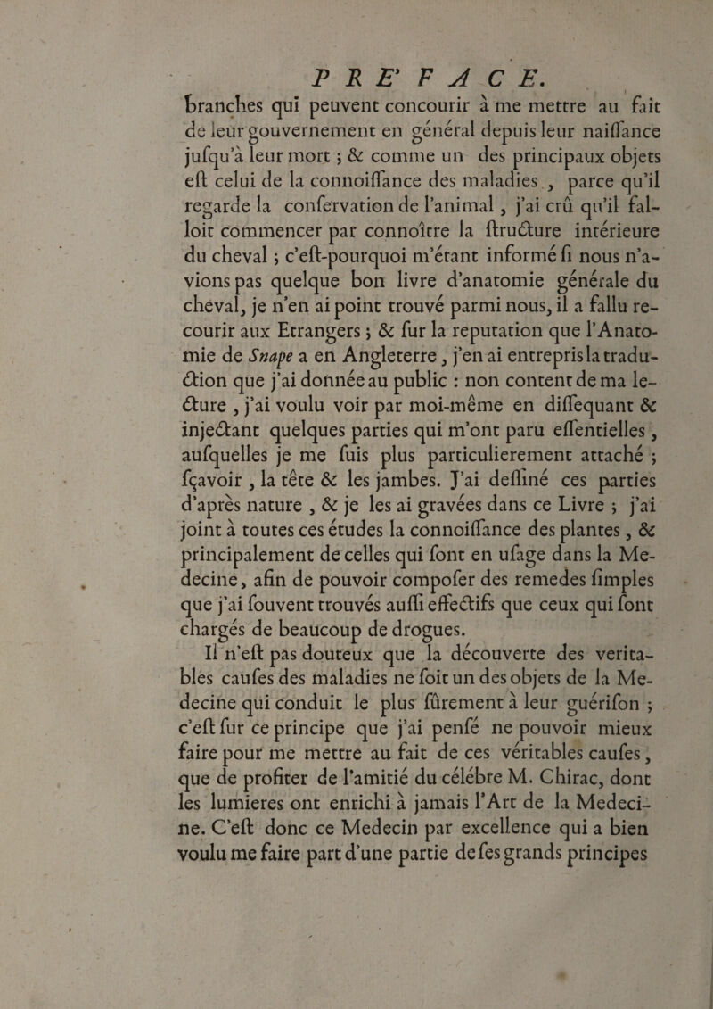 tranches qui peuvent concourir à me mettre au fait de leur gouvernement en général depuis leur naiffance jufqu a leur mort -, 8c comme un des principaux objets eft celui de la connoifiance des maladies , parce qu’il regarde la confervation de l’animal, j’ai crû qu’il fal¬ loir commencer par connoître la ftruCture intérieure du cheval \ c’eft-pourquoi m’étant informé fi nous n’a¬ vions pas quelque bon livre d’anatomie générale du cheval, je n’en ai point trouvé parmi nous, il a fallu re¬ courir aux Etrangers \ 8c fur la réputation que l’Anato¬ mie de Snape a en Angleterre, j’en ai entrepris la tradu¬ ction que j’ai donnée au public : non content de ma le¬ cture , j’ai voulu voir par moi-même en diflequant 8c injeCtant quelques parties qui m’ont paru effentielles, aufquelles je me fuis plus particulièrement attaché ; fçavoir , la tête 8c les jambes. J’ai defliné ces parties d’après nature , 8c je les ai gravées dans ce Livre \ j’ai joint à toutes ces études la connoiffance des plantes, 8c principalement de celles qui font en ufage dans la Mé¬ decine > afin de pouvoir compofer des remedes fimples que j’ai fouvent trouvés auffi effectifs que ceux qui font chargés de beaucoup de drogues. Il n’efi: pas douteux que la découverte des vérita¬ bles caufes des maladies ne foit un des objets de la Mé¬ decine qui conduit le plus fûrement à leur guérifon ; c’eft fur ce principe que j’ai penfé ne pouvoir mieux faire pour me mettre au fait de ces véritables caufes, que de profiter de l’amitié du célébré M. Chirac, dont les lumières ont enrichi à jamais l’Art de la Médeci¬ ne. C’eft donc ce Médecin par excellence qui a bien voulu me faire part d’une partie de fes grands principes