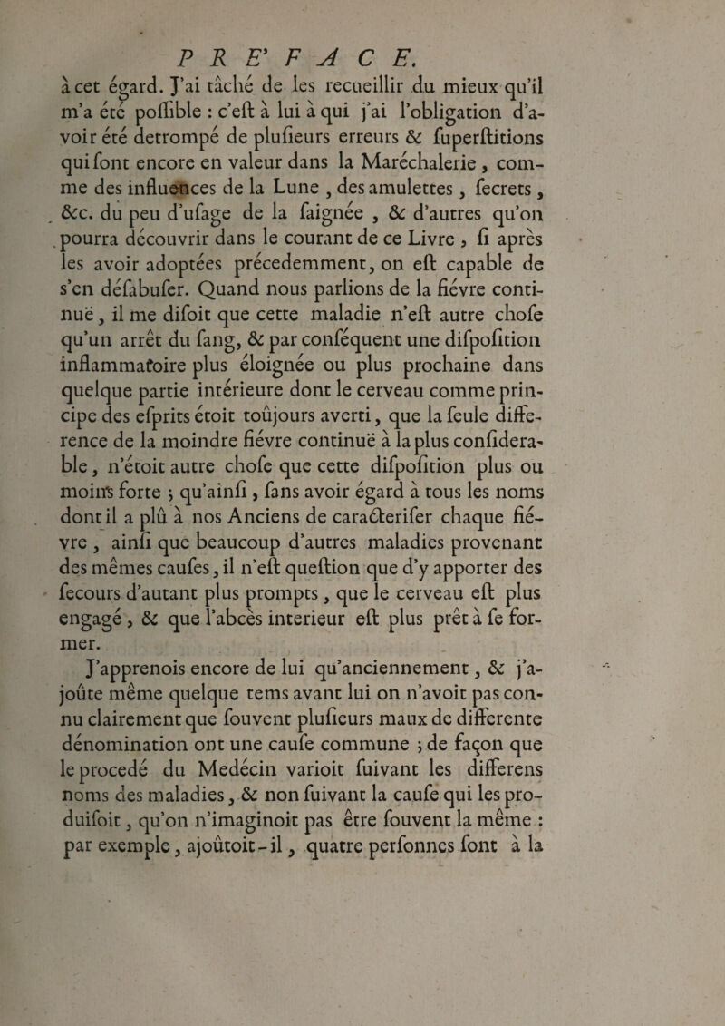 à cet égard. J’ai tâché de les recueillir du mieux qu’il m’a été pofhble : c’eft à lui à qui j’ai l’obligation d’a¬ voir été détrompé de plufieurs erreurs & fuperftitions qui font encore en valeur dans la Maréchalerie , com¬ me des influences de la Lune , des amulettes, fecrets, &c. du peu d’ufage de la faignée , & d’autres qu’on . pourra découvrir dans le courant de ce Livre 3 fi après les avoir adoptées précédemment, on eft capable de s’en défabufer. Quand nous parlions de la fièvre conti¬ nue , il me difoit que cette maladie n’eft autre chofe qu’un arrêt du fang, & par conféquent une difpofition inflammatoire plus éloignée ou plus prochaine dans quelque partie intérieure dont le cerveau comme prin¬ cipe des efprits étoit toûjours averti, que la feule diffé¬ rence de la moindre fièvre continue à la plus confidera- ble, n’étoit autre chofe que cette difpofition plus ou moins forte j qu’ainfi , fans avoir égard à tous les noms dont il a plû à nos Anciens de caraéterifer chaque fiè¬ vre , ainfî que beaucoup d’autres maladies provenant des mêmes caufes, il n’eft queftion que d’y apporter des fecours d’autant plus prompts, que le cerveau eft plus engagé , & que l’abcès intérieur eft plus prêt à fe for¬ mer. J’apprenois encore de lui qu’anciennement, ôc j’a- joûte même quelque tems avant lui on n’avoit pas con¬ nu clairement que fouvent plufieurs maux de differente dénomination ont une caufe commune ; de façon que le procédé du Medécin varioit fuivant les differens noms des maladies, & non fuivant la caufe qui les pro- duifoit, qu’on n’imaginoit pas être fouvent la même : par exemple, ajoûtoit-il, quatre perfonnes font à la