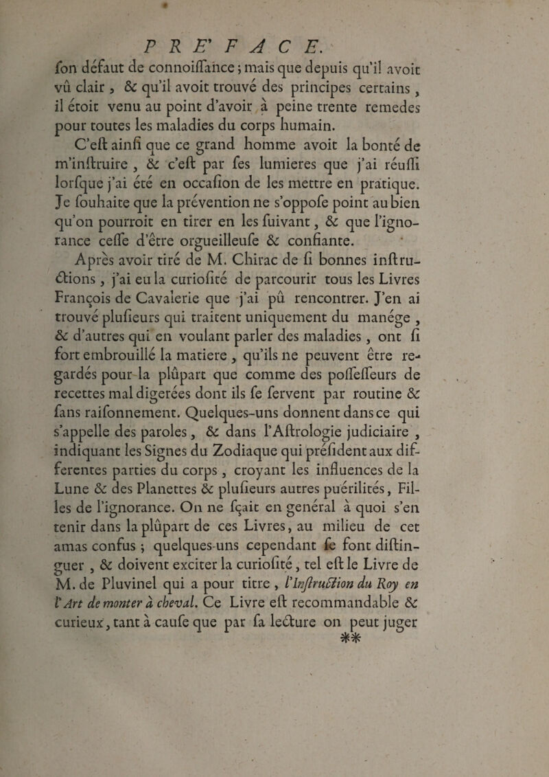 fon défaut de connoiflaiice j mais que depuis qui! avoit vû clair 3 3c qu’il avoit trouvé des principes certains, il étoit venu au point d’avoir à peine trente remedes pour toutes les maladies du corps humain. C’eft ainfi aue ce grand homme avoit la bonté de m’inftruire , 3c c’eft par fes lumières que j’ai réuffi lorfque j’ai été en occafion de les mettre en pratique. Je fouhaite que la prévention ne s’oppofe point au bien qu’on pourroit en tirer en les fuivant, 3c que l’igno¬ rance cefle d’être orgueilleufe 3c confiante. Après avoir tiré de M. Chirac de fi bonnes inftru- ébions, j’ai eu la curiofité de parcourir tous les Livres François de Cavalerie que j’ai pu rencontrer. J’en ai trouvé plufieurs qui traitent uniquement du manège , 3c d’autres qui en voulant parler des maladies, ont fi fort embrouillé la matière , qu’ils ne peuvent être re¬ gardés pour la plûpart que comme des poflefleurs de recettes mal digérées dont ils fe fervent par routine 3c fans raifonnement. Quelques-uns donnent dans ce qui s’appelle des paroles, 3c dans l’Aftrologie judiciaire , indiquant les Signes du Zodiaque qui préfidentaux dif¬ ferentes parties du corps, croyant les influences de la Lune 3c des Planettes 3c plufieurs autres puérilités, Fil¬ les de l’ignorance. On ne fixait en général à quoi s’en tenir dans la plûpart de ces Livres, au milieu de cet amas confus ; quelques-uns cependant fe font diftin- guer , 3c doivent exciter la curiofité, tel eft le Livre de M. de Pluvinel qui a pour titre , tlnflrutâion du Roy en ï Art démonter à cheval. Ce Livre eft recommandable 3c curieux , tant à caufe que par fa leéture on peut juger