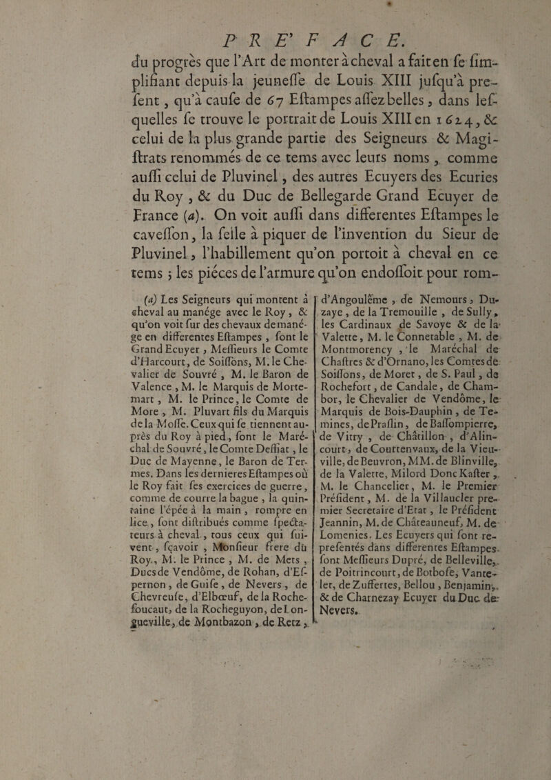cfu progrès que l’Arc de monter à cheval a fait en fe fini- plifiant depuis la jeunefle de Louis XIII jufqu’à pre- fent, qu’à caufe de 6y Eftampes affez belles, dans lef- ve le portrait de Louis XIII en i 614,6c k grande partie des Seigneurs & Magi¬ es de ce teras avec leurs noms y comme auffi celui de Pluvinel, des autres Ecuyers des Ecuries du Roy , ôc du Duc de Bellegarde Grand Ecuyer de France (a). On voit auffi dans differentes Eftampes le caveffon, la feile à piquer de l’invention du Sieur de Pluvinel 5 l’habillement qu’on portoit à cheval en ce tems 5 les pièces de l’armure qu’on endoffoit pour rom- quelies le trou celui de la plue ftrats renomm (a) Les Seigneurs qui montent à cheval au manège avec le Roy , & qu'on voit fur des chevaux de manè¬ ge en differentes Eftampes , font le Grand Ecuyer , Meilleurs le Comte d’Harcourt, de Soiflons, M. le Che¬ valier de Souvré , M. le Baron de Valence , M. le Marquis de Morte- mart , M. le Prince, le Comte de More, M. Pluvart fils du Marquis delà Mofte. Ceux qui fe tiennent au¬ près du Roy à pied , font le Maré¬ chal de Souvré, le Comte Defhat, le Duc de Mayenne, le Baron de Ter¬ mes. Dans les dernieres Eftampes où le Roy fait fes exercices de guerre, comme de courre la bague , la quin- îaine l’épée à la main , rompre en lice., font diftribués comme fpeéta- teurs à cheval , tous ceux qui ftii- vent , fçavoir , Moniteur frere dû Roy., M. le Prince , M. de Mers , Ducsde Vendôme, de Rohan, d’Ef- pernon , de Guife , de Nevers , de Chevreuie, d’Elbœuf, delaRoche- fbucaut, de la Rocheguyon, del.on- £ueville3 de Méntbazon > de Retz y d’Angoulême , de Nemours, Du- zaye , de laTremouille , de Sully, les Cardinaux de Savoye & de la- 1 Valette, M. le Connétable , M. de Montmorency ,1e Maréchal de Chartres tk d’Ornano, les Comtes dé SoiiTons, de Moret, de S. Paul, de Rochefort, de Candale, de Cham- bor, le Chevalier de Vendôme, le Marquis de Bois-Dauphin , de Te- mines, dePrailin, deBaffompierre, de Vitry , de Châtillon , d'A lin- court, de Courtenvaux, de la Vieu-- ville,deBeuvron, MM.de Blinville, de la Valette, Milord DoncKafter , M. le Chancelier, M. le Premier Préfident, M. de la Villaucler pre¬ mier Secrétaire d’Etat, le Préfident Jeannin, M.de Châteauneuf, M. de Lomenies. Les Ecuyers qui font re- prefentés dans differentes Eftampes font Meffieurs Dupré, de Belleville, de Poitiincourt,deBotbofe, Vante- let, de Zuffertes, Bellou , Benjamin-,, & de Charnezay Ecuyer du Duc de: Nevers,