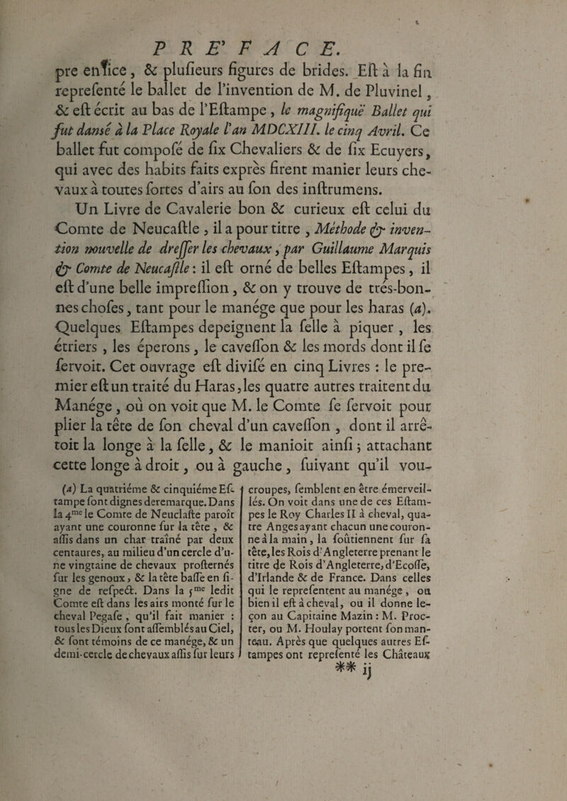 pre enfice , 8c plufïeurs figures de brides. Eft à la fin reprefenté le ballet de l'invention de M. de Pluvinel , 8c eft écrit au bas de l’Eftampe , le magnifique Ballet qui fut danse à la Place Royale l'an MDCXI1L le cinq Avril, Ce ballet fut compofé de fix Chevaliers 8c de fix Ecuyers, qui avec des habits faits exprès firent manier leurs che¬ vaux à toutes fortes d’airs au fon des inftrumens. Un Livre de Cavalerie bon 8c curieux eft celui du Comte de Neucaftle , il a pour titre , Méthode inven¬ tion nouvelle de dre fier les chevaux, par Guillaume Marquis dy Comte de Neucafile : il eft orné de belles Eftampes, il eft d’une belle impreftion, 8c on y trouve de très-bon¬ nes chofes, tant pour le manège que pour les haras (a). Quelques Eftampes dépeignent la Telle à piquer , les étriers , les éperons, le caveflon 8c les mords dont il fe fervoit. Cet ouvrage eft divifé en cinq Livres : le pre¬ mier eft un traité du Haras, les quatre autres traitent du Manège , où on voit que M. le Comte fe fervoit pour plier la tête de fon cheval d’un cavelfon , dont il arrê- toit la longe à la Telle, 8c le manioit ainfi ; attachant cette longe à droit, ou à gauche, fuivant qu’il vou- (a) La quatrième & cinquième Eft- tampe font dignes deremarque.Dans ia4mele Comre de Neuclafte paroît ayant une couronne fur la tête , 6c aflïs dans un char traîné par deux centaures, au milieu d’un cercle d’u¬ ne vingtaine de chevaux profternés fur les genoux, & la tête balfe en li¬ gne de refpeét. Dans la yme ledit Comte eft dans les airs monté fur le cheval Pegafe , qu’il fait manier : tous les Dieux font aftèmblésau Ciel, & font témoins de ce manège, & un demi-cetcle de chevaux aftis fut leurs croupes, femblent en être émerveil¬ lés. On voit dans une de ces Eftam¬ pes le Roy Charles II à cheval, qua¬ tre Anges ayant chacun une couron¬ ne à la main, la foutiennent fur fa tête,les Rois d’Angleterre prenant le titre de Rois d’Angleterre, d’Ecofle, d’Irlande & de France. Dans celles qui le reprefentent au manège , ou bien il eft à cheval, ou il donne le¬ çon au Capitaine Mazin : M. Proc¬ ter, ou M. Houlay portent fon man¬ teau. Après que quelques autres Ef¬ tampes ont reprefenté les Château# SJ/ -JA • • |j
