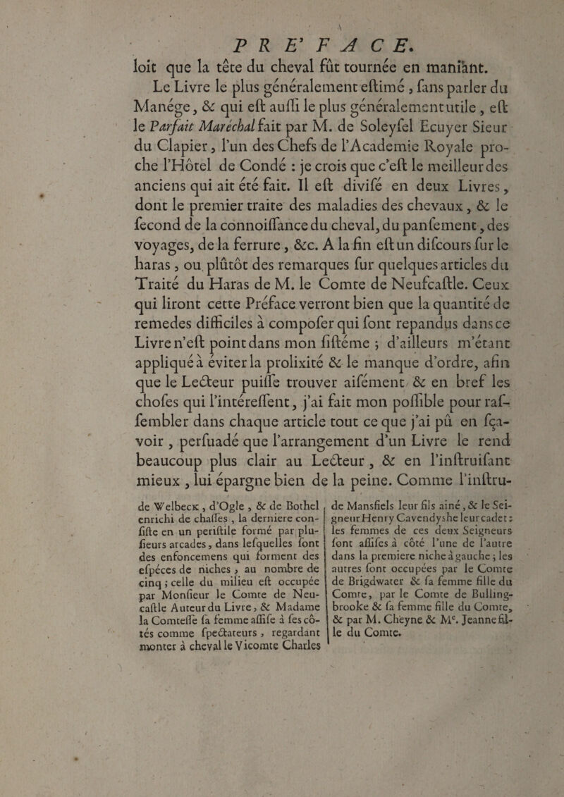 loic que la tête du cheval fût tournée en maniànt. Le Livre le plus généralement eftimé , fans parler du Manège, 8c qui eft aulli le plus généralement utile , eft le Parfait Maréchal fait par M. de Soleyfel Ecuyer Sieur du Clapier 3 l’un des Chefs de l’Academie Royale pro¬ che l’Hôtel de Condé : je crois que c’eft le meilleur des anciens qui ait été fait. Il eft divifé en deux Livres, dont le premier traite des maladies des chevaux, 8c le fécond de la connoiflance du cheval, du pan Cernent, des voyages, de la ferrure, &c. A la fin eft un difcours fur le haras 5 ou plûtôt des remarques fur quelques articles du Traité du Haras de M. le Comte de Neufcaftle. Ceux qui liront cette Préface verront bien que la quantité de remedes difficiles à compofer qui font répandus dans ce Livre n’eft point dans mon fiftéme ; d’ailleurs m’étant appliquée éviter la prolixité & le manque d’ordre, afin que le Leôteur puifle trouver aifément 8c en bref les chofes qui l’intéreflent, j’ai fait mon poflible pour raf- fembler dans chaque article tout ce que j’ai pû en Ra¬ voir , perfuadé que l’arrangement d’un Livre le rend beaucoup plus clair au Le&eur , 8c en l’inftruifant mieux , lui épargne bien de la peine. Comme l’inftru- de WelbecK , d’Ogle , &c de Bothel enrichi de chalfes , la derniere con- fifte en un periftile formé par plu- fieurs arcades, dans lefquelles font des enfoncemens qui forment des efpéces de niches , au nombre de cinq ; celle du milieu eft occupée par Monfieur le Comte de Neu- caftle Auteur du Livre, & Madame la Comtefl'e fa femme aflife à fes cô¬ tés comme fpeclateurs , regardant monter à cheval le Vicomte Charles de Mansfiels leur fils aine , & le Sei¬ gneur Henry Cavendyshe leur cadet ; les femmes de ces deux Seigneurs font alîifes à côté l’une de l’autre dans la première niche à gauche ; les autres font occupées par le Comte de Brigdwater & fa femme fille du Comte, par le Comte de Bulling- brooke & (a femme fille du Comte* & par M. Cheyne & Me. Jeanne fil¬ le du Comte.