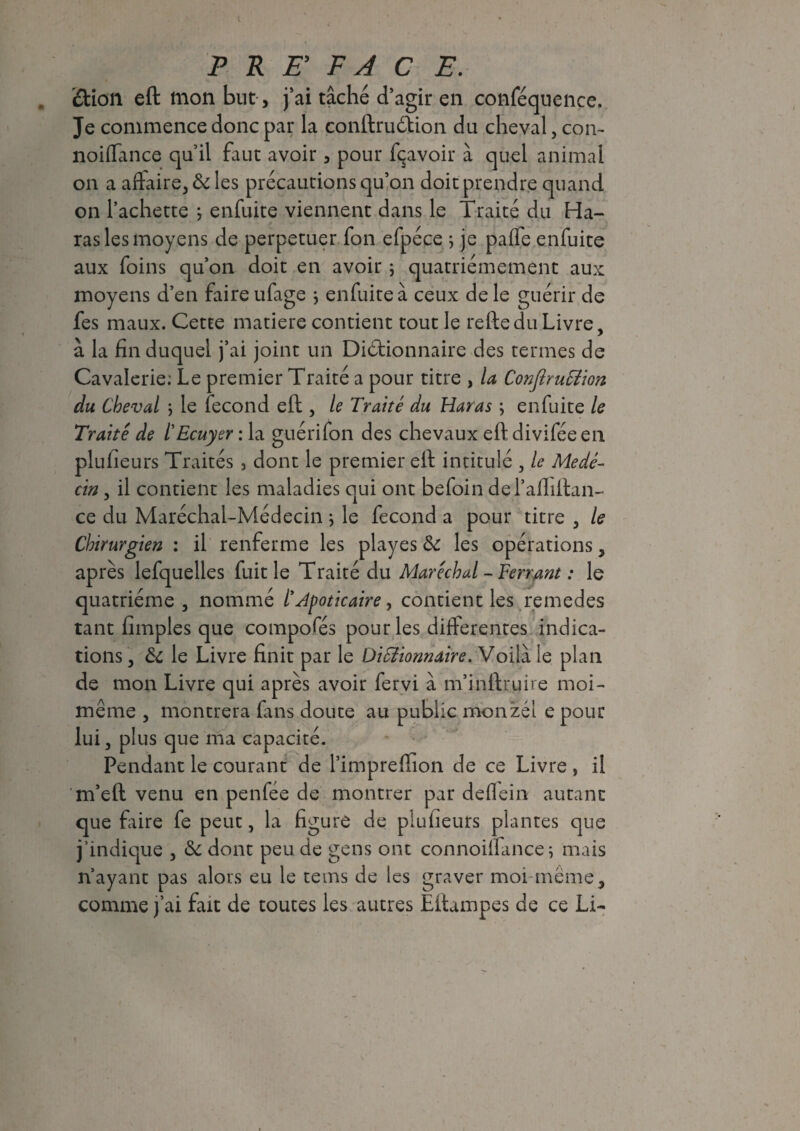 «ftion eft mon but, j’ai tâché d’agir en conféquence. Je commence donc par la conftruCtion du cheval, corn noiffance qu’il faut avoir, pour Ravoir à quel animal on a affaire, & les précautions qu’on doit prendre quand on Tachette ; enfuite viennent dans le Traité du Ha¬ ras les moyens de perpétuer fon efpéce ; je palTe enfuite aux foins qu’on doit en avoir ; quatrièmement aux moyens d’en faire ufage j enfuite à ceux de le guérir de fes maux. Cette matière contient tout le reftedu Livre, à la fin duquel j’ai joint un Dictionnaire des termes de Cavalerie; Le premier Traité a pour titre , la ConfiruTiion du Cheval ; le fécond eft , le Traité du Haras ; enfuite le Traité de l'Ecuyer : la guéri fon des chevaux eft divifée en plufieurs Traités 3 dont le premier eft intitulé , le Méde¬ cin , il contient les maladies qui ont befoin del’afiiftan- ce du Maréchal-Médecin } le fécond a pour titre , le Chirurgien : il renferme les play es & les opérations, après lefquelles fuit le Traité du Maréchal-Ferrant : le quatrième , nommé t Apoticaire y contient les remedes tant fimples que compofés pour les differentes indica¬ tions, & le Livre finit par le DiSîionnaire. Voilà le plan de mon Livre qui après avoir fervi à m’inftruire moi- meme , montrera fans doute au public monzél e pour lui, plus que ma capacité. Pendant le courant de Timpreffion de ce Livre , il m’eft venu en penfée de montrer par defiein autant que faire fe peut, la figure de plufieurs plantes que j’indique , & dont peu de gens ont connoiffance, mais n’ayant pas alors eu le tems de les graver moi meme, comme j’ai fait de toutes les autres Eftampes de ce Li-