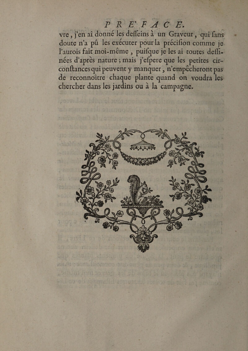 *' • ■, * * - -, * . • P R £' F A C E. vre, j’en ai donné les deffeins à un Graveur 3 qui fans doute n’a pû les exécuter pour la précifion comme je 1’aurois fait moi-même , puifque je les ai toutes dellï- nées d’après nature ; mais j’efpere que les petites cir- conftances qui peuvent y manquer, n’empêcheront pas de reconnoître chaque plante quand on voudra les chercher dans les jardins ou à la campagne.