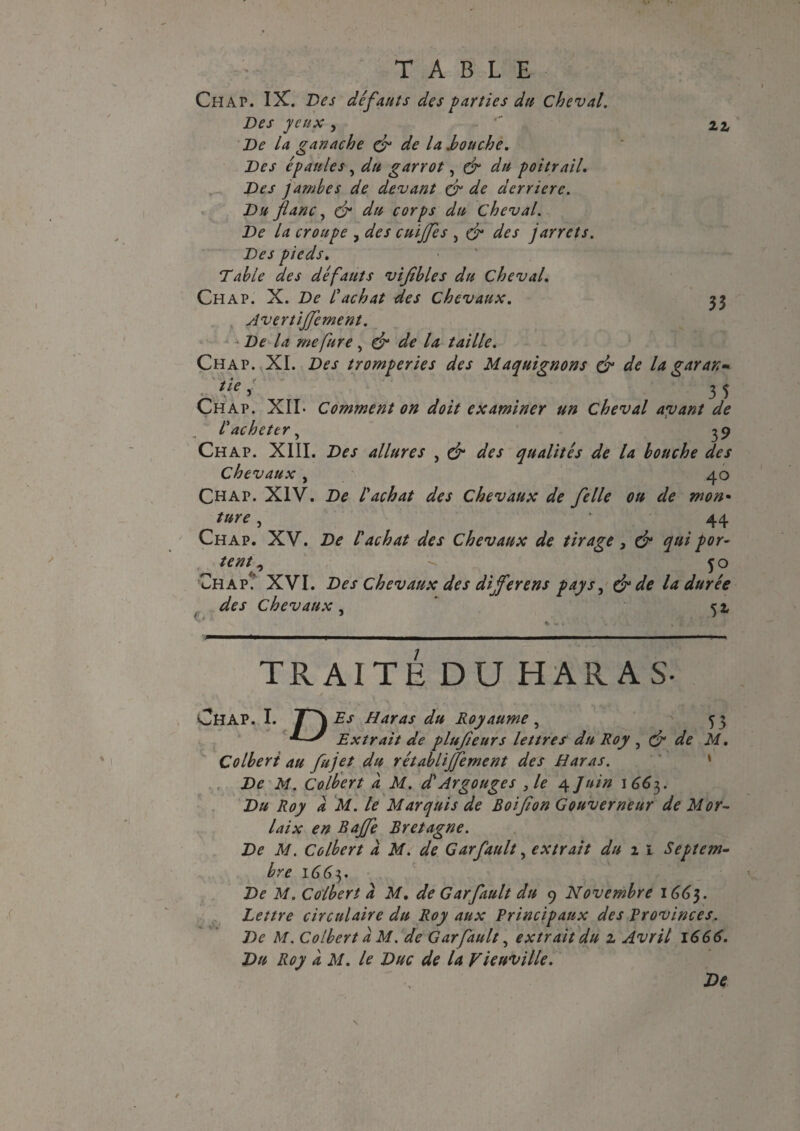 Zl 35 TABLE Ch AP. IX. Des défauts des parties du cheval. Des yeux , De la ganache çr de la .bouche. Des épaules, du garrot, & du poitrail. Des jambes de devant & de derrière. Du flanc, & du corps du Cheval. De la croupe , des cuiffes , & des jarrets. Des pieds. Table des défauts vijîbles du Cheval. Chap. X. De l'achat des chevaux. Avertijfement. De la me fur e, & de la taille. Chap. XI. Des tromperies des Maquignons & de la garax- ■ t ie . 3 5 Chap. XII- Comment on doit examiner un cheval ayant de l'acheter, 39 Chap. XIII. Des allures , & des qualités de la bouche des Chevaux , 40 Chap. XIV. De l'achat des Chevaux de felle ou de mon• ture, ‘ 44 Chap. XV. De l'achat des Chevaux de tirage, & qui por¬ tent , ^ 50 Chap.’ XVI. Des chevaux des dijferens pays, & de la durée des Chevaux, 52; Ç » i ' * * . * * * t r TRAITÉ DU HARAS- Chap. I. JT\Es Haras du Royaume , 53 ■* Extrait de plufieurs lettres du Roy , <fr de M. Colbert au fujet du rétablijfement des Haras. De M. Colbert a M. d'Argouges , le 4 Juin 1663. Du Roy a M. le Marquis de Boifton Gouverneur de Mor¬ laix en Baffe Bretagne. De M. Colbert à M. de Garfault, extrait du 1 1 Septem¬ bre 1663. De M. Colbert a M. de Garfault du 9 Novembre 166}. Lettre circulaire du Roy aux Principaux des Provinces. De M. Colbert a M. de Garfault, extrait du z Avril 1666. Du Roy à M. le Duc de la Vicuville. De