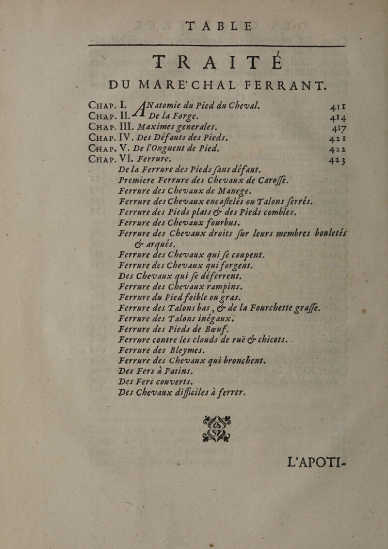 \ 4II 4Ï4 41? 4 2 1 411 413 TRAITE DU MARE CHAL FERRANT. Ch ap. I. ANatomie du Pied du Cheval. Chap. II.De la Forge. Chap. III. Maximes generales. Chap. IV. Des Defauts des Pieds. Chap. V. De l'Onguent de Pied. Chap. VI. Ferrure. De la Ferrure des Pieds fans defaut. Première Ferrure des Chevaux de Carojfe. Ferrure des Chevaux de Manege. Ferrure des chevaux encaflelés ou Falons ferres. Ferrure des Pieds fiat s & des Pieds combles. Ferrure des Chevaux fourbus. Ferrure des Chevaux droits fur leurs membres bouletcs & arqués. Ferrure des Chevaux qui fe coupent. Ferrure des chevaux qui forgent. Des Chevaux qui fe déferrent. Ferrure des Chevaux rampins. Ferrure du Piedfoible ou gras. Ferrure des T alons bas, (J* de la Fourchette grajfe. Ferrure des Talons inégaux. Ferrure des Pieds de Bœuf. Ferrure contre les clouds de rue & chicots. Ferrure des Bleymes. Ferrure des Chevaux qui bronchent. Des Fers à Patins. Des Fers couverts. Des chevaux difficiles à ferrer. sm L’APOTI-