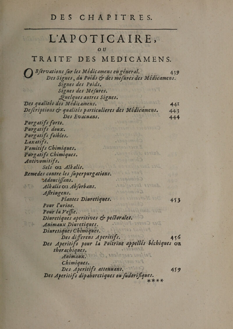 L'A POTICAIRE. O U TRAIT F DES MEDICAMENS. Bfervations fur les Médicamens en gêner al. 435? Des Signes, du Poids & des me fur es des Médicamens. Signes des Poids. Signes des Mefures. Quelques autres Signes. Des qualités des Médicamens. 441 Defcriptions & qualités particulières des Médicamens. 443 Des Evacuant. 444 Purgatifs forts. Purgatifs doux. Purgatifs foibles. Laxatifs. Vomitifs Chimiques. Purgatifs Chimiques. Antivomitifs. Sels ou Âlkalis. Remedes contre les fuperpurgations. Adouciffans. Alkalis ou Ah forbans. Aftringens. Plantes Diurétiques. 455 Pour l'urine. Pour la Vejfie. Diurétiques aperitives & peélorales. Animaux Diurétiques. Diurétiques Chimiques. Des différé ns Apéritifs. 4 5 6 Des Apéritifs pour la Poitrine appellés bêchiques ou thorachiques. ‘ Animaux. * < v • Chimiques. Des Apéritifs atténuant. 459 Des Apéritifs dipahoretiques ou fudorifques. îfc y? ’^hVYiVV V *. . > y y :î?> r v