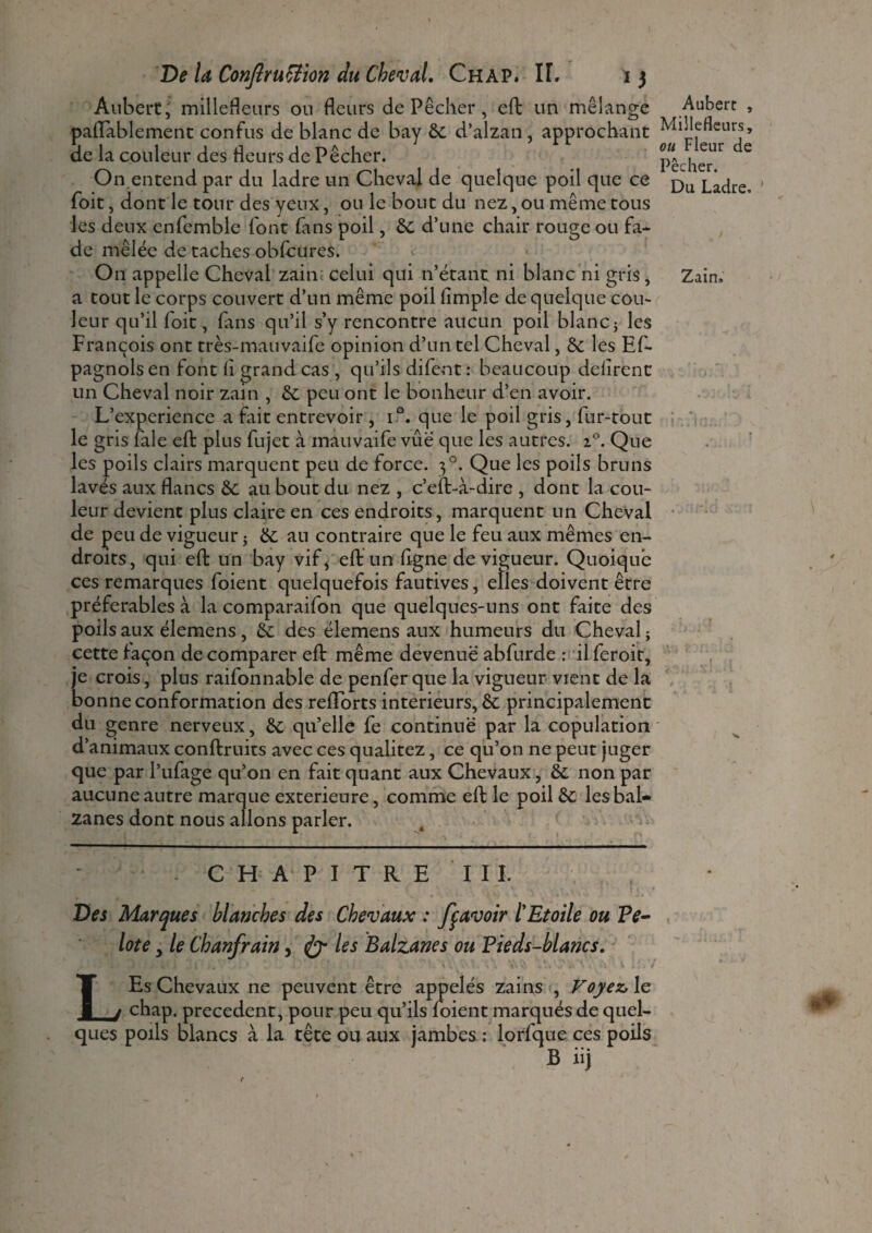 Aubert J millefleurs ou fleurs de Pêcher , eft un mélange paiïablement confus de blanc de bay 6c d’alzan, approchant de la couleur des Heurs de Pêcher. On entend par du ladre un Cheval de quelque poil que ce foit, dont le tour des yeux, ou le bout du nez, ou même tous les deux cnfemble font fans poil, 6c d’une chair rouge ou fa¬ de mêlée de taches obfcures. On appelle Cheval zain celui qui n’étant ni blanc ni gris, a tout le corps couvert d’un même poil (impie de quelque cou¬ leur qu’il foit, fans qu’il s’y rencontre aucun poil blanc ; les François ont très-mauvaife opinion d’un tel Cheval, 5c les Ef- pagnolsen font (i grand cas , qu’ils difent: beaucoup délirent un Cheval noir zain , 6c peu ont le bonheur d’en avoir. L’experience a fait entrevoir , i°. que le poil gris, fur-tout le gris fale eft plus fujet à inauvaife vue que les autres. i°. Que les poils clairs marquent peu de force. 30. Que les poils bruns lavés aux flancs 6c au bout du nez , c’eft-à-dire , dont la cou¬ leur devient plus claire en ces endroits, marquent un Cheval de peu de vigueur ; 6c an contraire que le feu aux mêmes en¬ droits, qui eft un bay vif, eft un (igné de vigueur. Quoique ces remarques foient quelquefois fautives, elles doivent être préférables à la comparaifon que quelques-uns ont faite des poils aux élemens , 6c des élemens aux humeurs du Cheval ; cette façon de comparer eft même devenue abfurde : il feroit, je crois, plus raifonnable de penfer que la vigueur vient de la bonne conformation des reflorts intérieurs, 6c principalement du genre nerveux, 6c qu’elle fe continue par la copulation d’animaux conftruits avec ces qualitez, ce qu’on ne peut juger que par l’ufage qu’on en fait quant aux Chevaux, 6c non par aucune autre marque extérieure, comme eft le poil 6c les bal¬ zanes dont nous allons parler. CHAPITRE III. Des Marques blanches des Chevaux : fçavoir l'Etoile ou Pe¬ lote y le Chanfrain, les Balzanes ou Pieds-blancs. . ; • I j . t • i .l ié ' • -C - - J 1 ; . . i •. » Vi v. C % . V V>, 4-V‘v* U \ 'V V .. . i LEs Chevaux ne peuvent être appelés zains , Voyez, le chap. precedent, pour peu qu’ils (oient marqués de quel¬ ques poils blancs à la tête ou aux jambes : lorfque ces poils B iij Aubert , Millefleurs, ou Fleur de Pêcher. Du Ladre. ’ Zain. t t